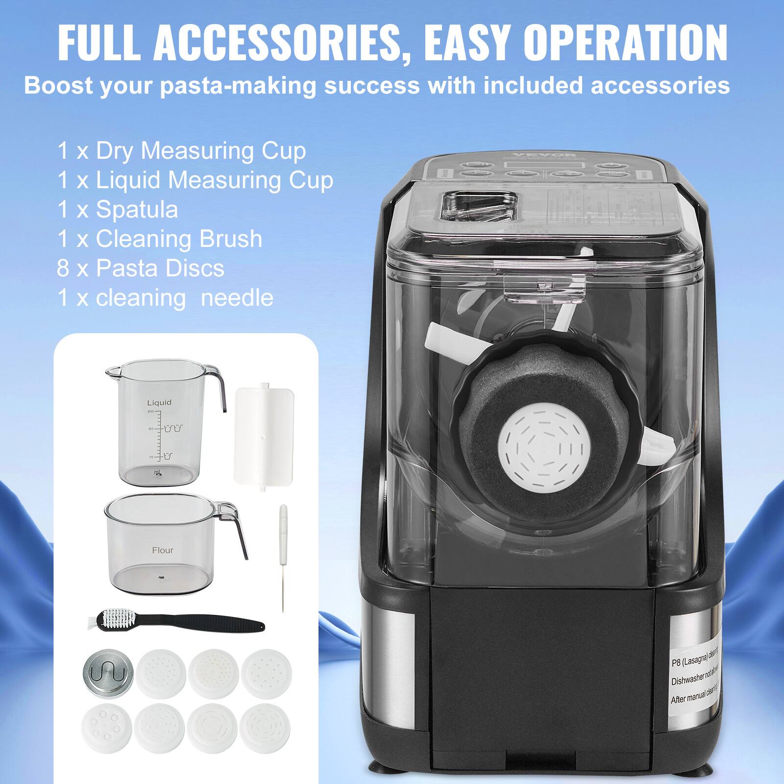 FULL ACCESSORIES, EASY OPERATION  
Boost your pasta-making success with included accessories  

1 x Dry Measuring Cup  
1 x Liquid Measuring Cup  
1 x Spatula  
1 x Cleaning Brush  
8 x Pasta Discs  
1 x cleaning needle  

Liquid  
Flour  

P8 (Lasagna)  
Dishwasher safe  
After manual disassembly