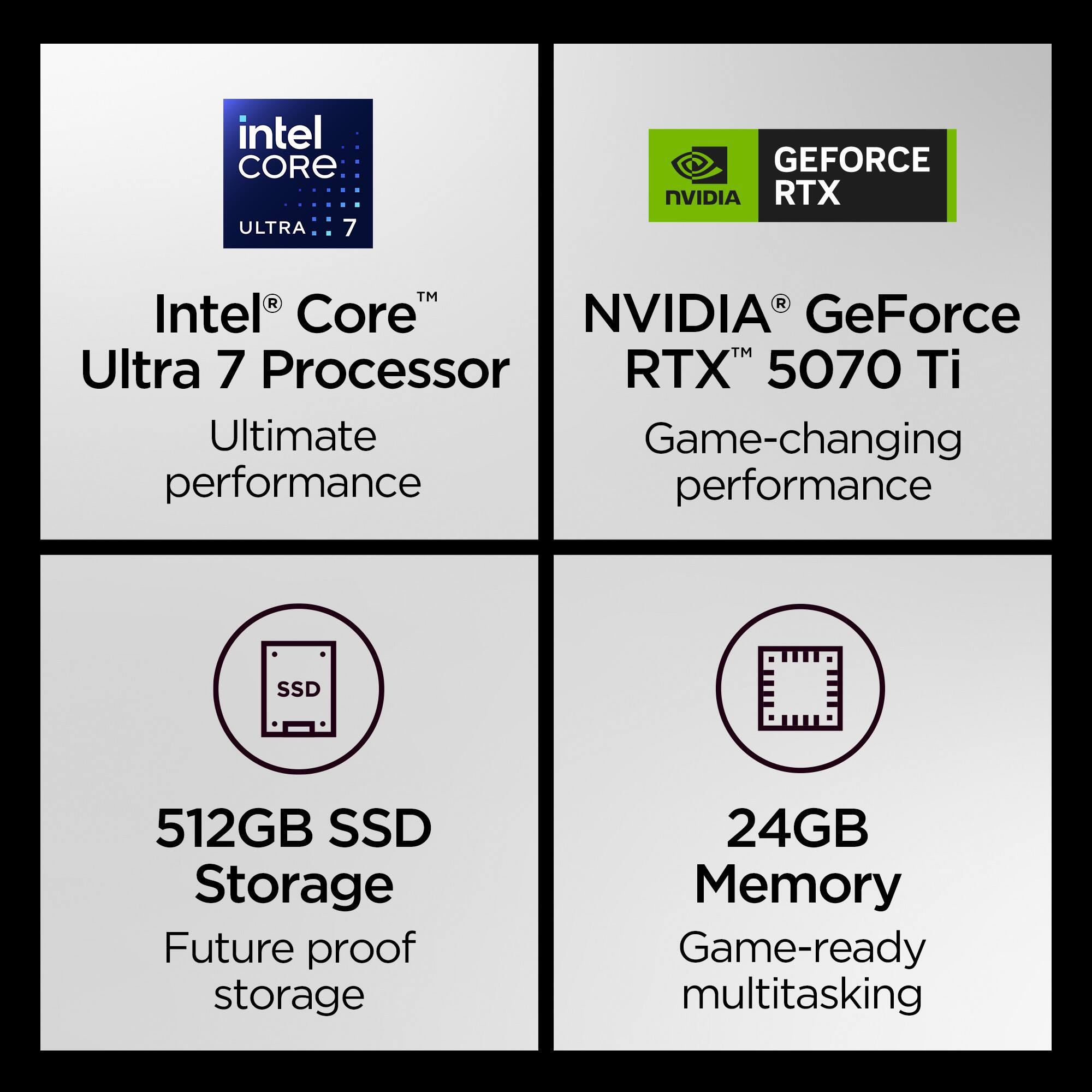 Intel Core Ultra 7 Processor  
Ultimate performance  

NVIDIA GeForce RTX 5070 Ti  
Game-changing performance  

512GB SSD Storage  
Future proof storage  

24GB Memory  
Game-ready multitasking