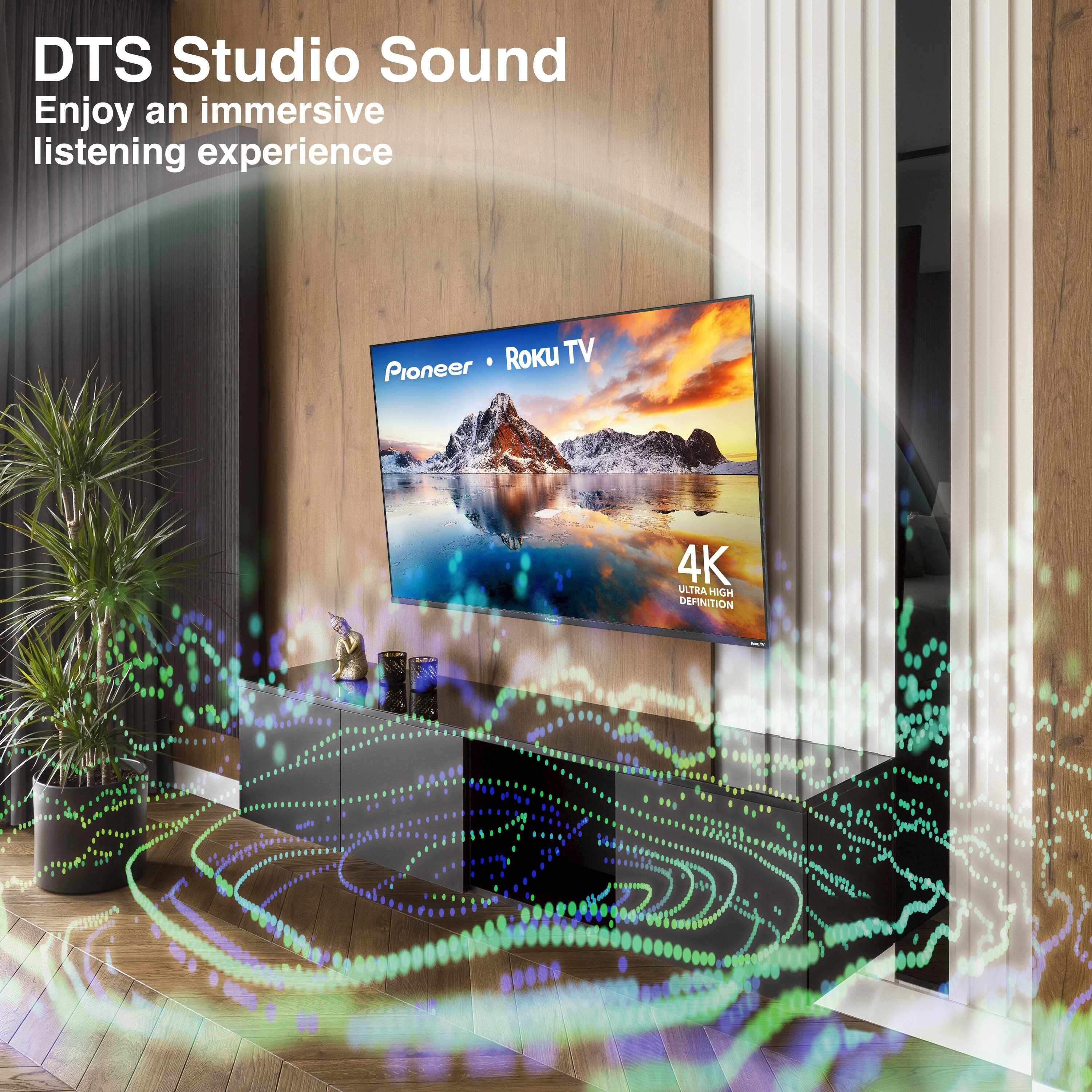 DTS Studio Sound  
Enjoy an immersive listening experience  

Pioneer • Roku TV  
4K ULTRA HIGH DEFINITION