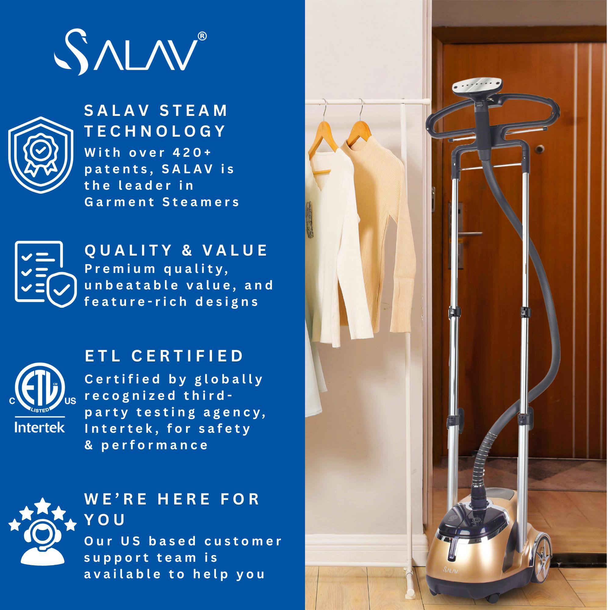 SALAV®

SALAV STEAM TECHNOLOGY  
With over 420+ patents, SALAV is the leader in Garment Steamers

QUALITY & VALUE  
Premium quality, unbeatable value, and feature-rich designs

ETL CERTIFIED  
Certified by globally recognized third-party testing agency, Intertek, for safety & performance

WE'RE HERE FOR YOU  
Our US based customer support team is available to help you