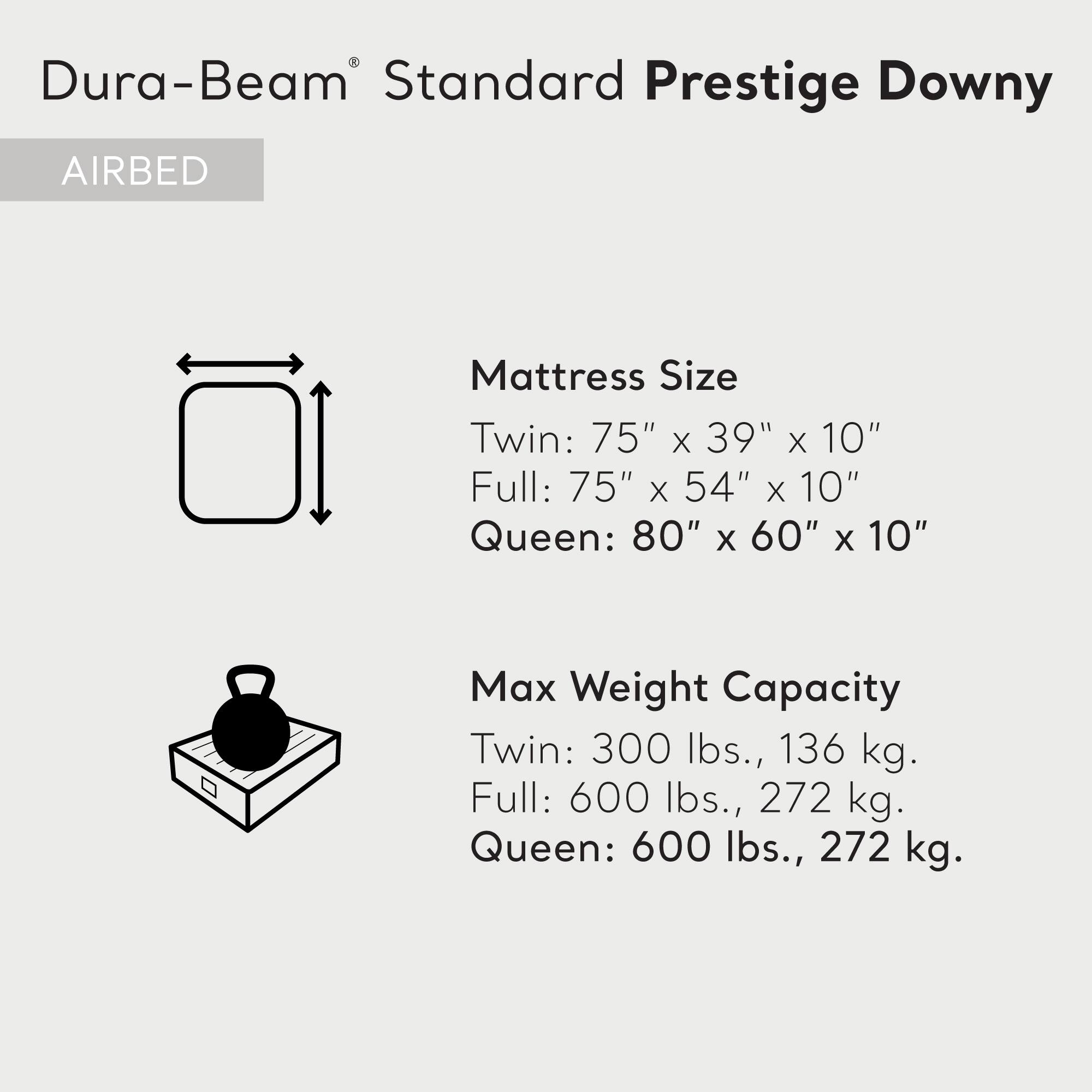 Dura-Beam Standard Prestige Downy  
AIRBED  

Mattress Size  
Twin: 75" x 39" x 10"  
Full: 75" x 54" x 10"  
Queen: 80" x 60" x 10"  

Max Weight Capacity  
Twin: 300 lbs., 136 kg.  
Full: 600 lbs., 272 kg.  
Queen: 600 lbs., 272 kg.