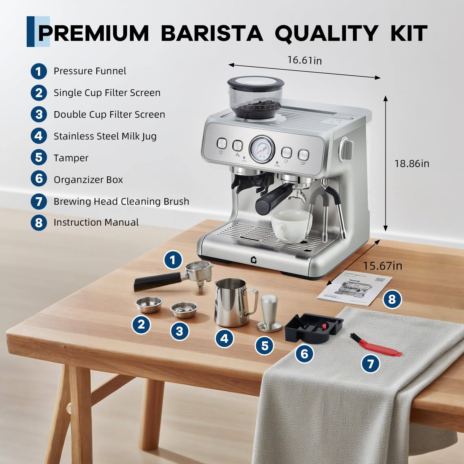 PREMIUM BARISTA QUALITY KIT

1. Pressure Funnel
2. Single Cup Filter Screen
3. Double Cup Filter Screen
4. Stainless Steel Milk Jug
5. Tamper
6. Organizer Box
7. Brewing Head Cleaning Brush
8. Instruction Manual

Dimensions:
- 16.61in
- 18.86in
- 15.67in