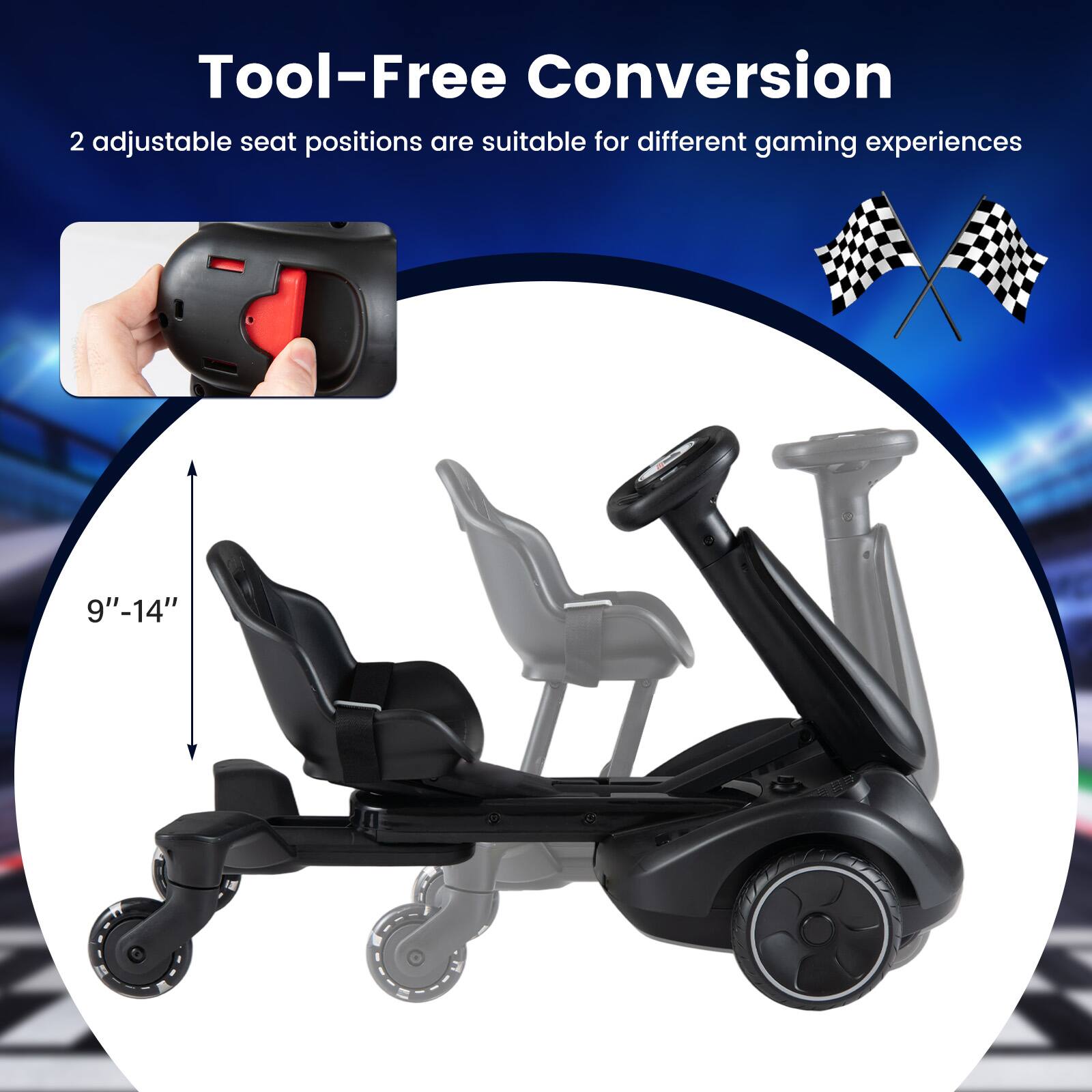 Tool-Free Conversion  
2 adjustable seat positions are suitable for different gaming experiences  
9"-14"