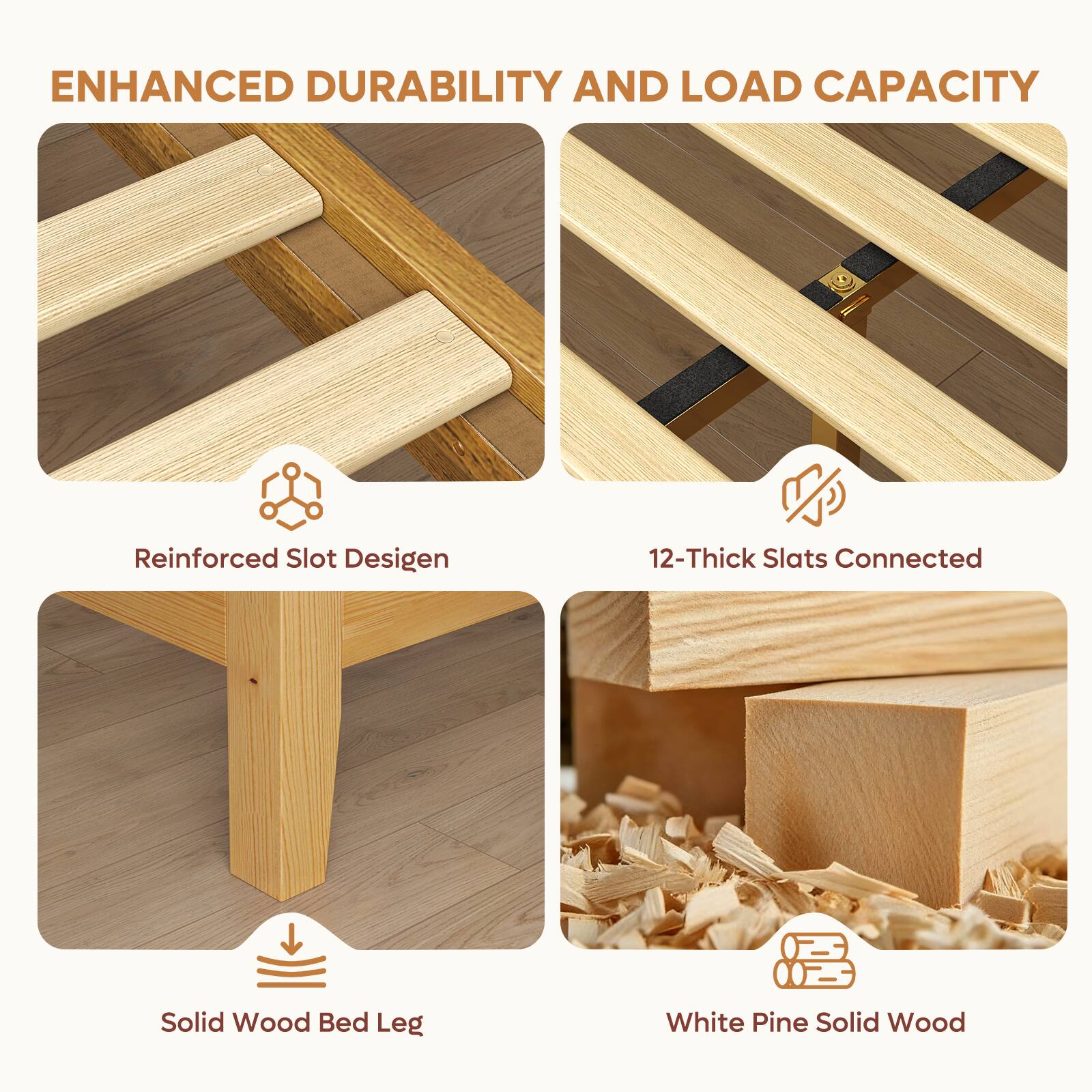 ENHANCED DURABILITY AND LOAD CAPACITY

- Reinforced Slot Design
- 12-Thick Slats Connected
- Solid Wood Bed Leg
- White Pine Solid Wood