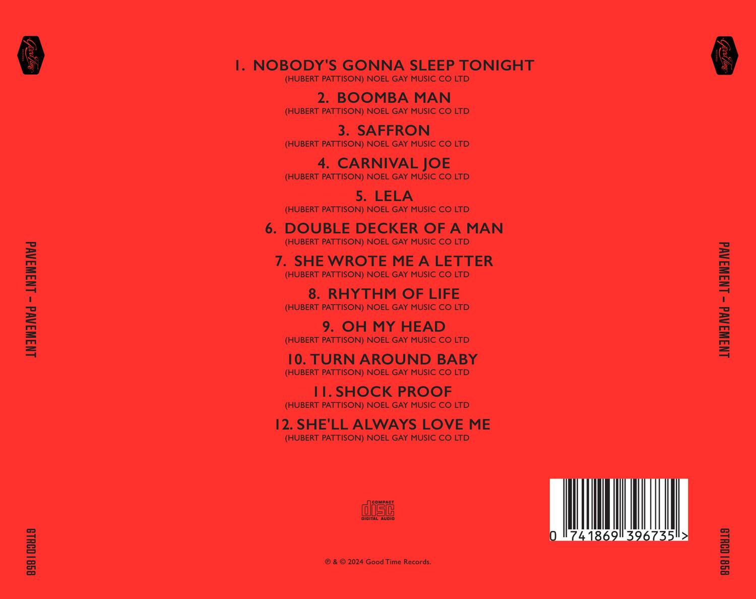 PAVEMENT - PAVEMENT

1. NOBODY'S GONNA SLEEP TONIGHT (HUBERT PATTISON) NOEL GAY MUSIC CO LTD  
2. BOOMBA MAN (HUBERT PATTISON) NOEL GAY MUSIC CO LTD  
3. SAFFRON (HUBERT PATTISON) NOEL GAY MUSIC CO LTD  
4. CARNIVAL JOE (HUBERT PATTISON) NOEL GAY MUSIC CO LTD  
5. LELA (HUBERT PATTISON) NOEL GAY MUSIC CO LTD  
6. DOUBLE DECKER OF A MAN (HUBERT PATTISON) NOEL GAY MUSIC CO LTD  
7. SHE WROTE ME A LETTER (HUBERT PATTISON) NOEL GAY MUSIC CO LTD  
8. RHYTHM OF LIFE (HUBERT PATTISON) NOEL GAY MUSIC CO LTD  
9. OH MY HEAD (HUBERT PATTISON) NOEL GAY MUSIC CO LTD  
10. TURN AROUND BABY (HUBERT PATTISON) NOEL GAY MUSIC CO LTD  
11. SHOCK PROOF (HUBERT PATTISON