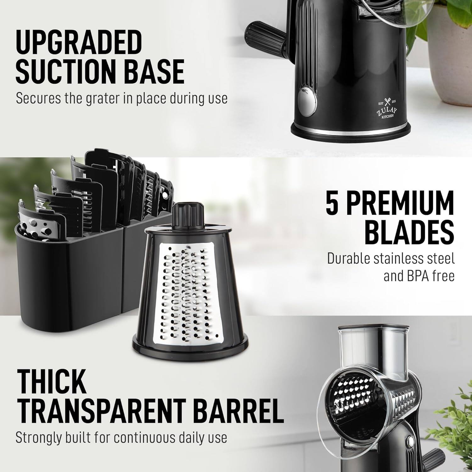 UPGRADED SUCTION BASE  
Secures the grater in place during use

ZULAY K 5 PREMIUM BLADES  
Durable stainless steel and BPA free

THICK TRANSPARENT BARREL  
Strongly built for continuous daily use