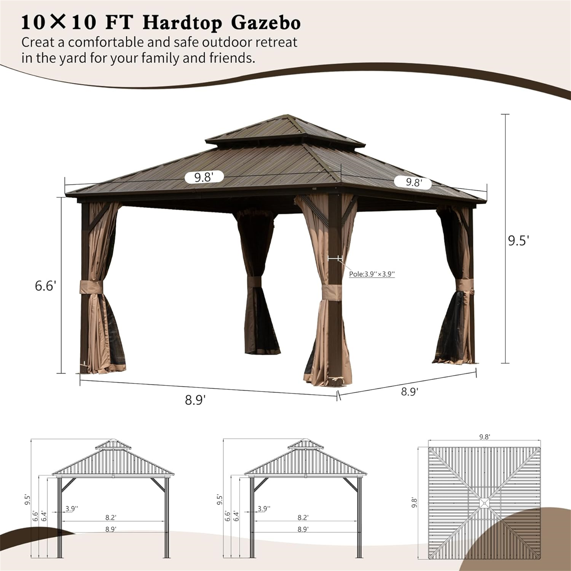 10X10 FT Hardtop Gazebo  
Create a comfortable and safe outdoor retreat in the yard for your family and friends.

- 9.8'  
- 9.8'  
- 9.5'  
- 6.6'  
- Pole: 3.9" x 3.9"  
- 8.9'  
- 8.9'  
- 9.8'  
- 9.5"  
- 6.6"  
- 6.4"  
- 3.9"  
- 8.2'  
- 8.9'  
- 9.5'  
- .99  
- 6.4"  
- 39"  
- 82'  
- 8.9'  
- 9.8"
