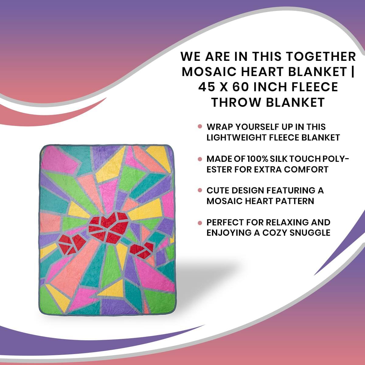 WE ARE IN THIS TOGETHER  
MOSAIC HEART BLANKET | 45 X 60 INCH FLEECE THROW BLANKET

- WRAP YOURSELF UP IN THIS LIGHTWEIGHT FLEECE BLANKET
- MADE OF 100% SILK TOUCH POLYESTER FOR EXTRA COMFORT
- CUTE DESIGN FEATURING A MOSAIC HEART PATTERN
- PERFECT FOR RELAXING AND ENJOYING A COZY SNUGGLE