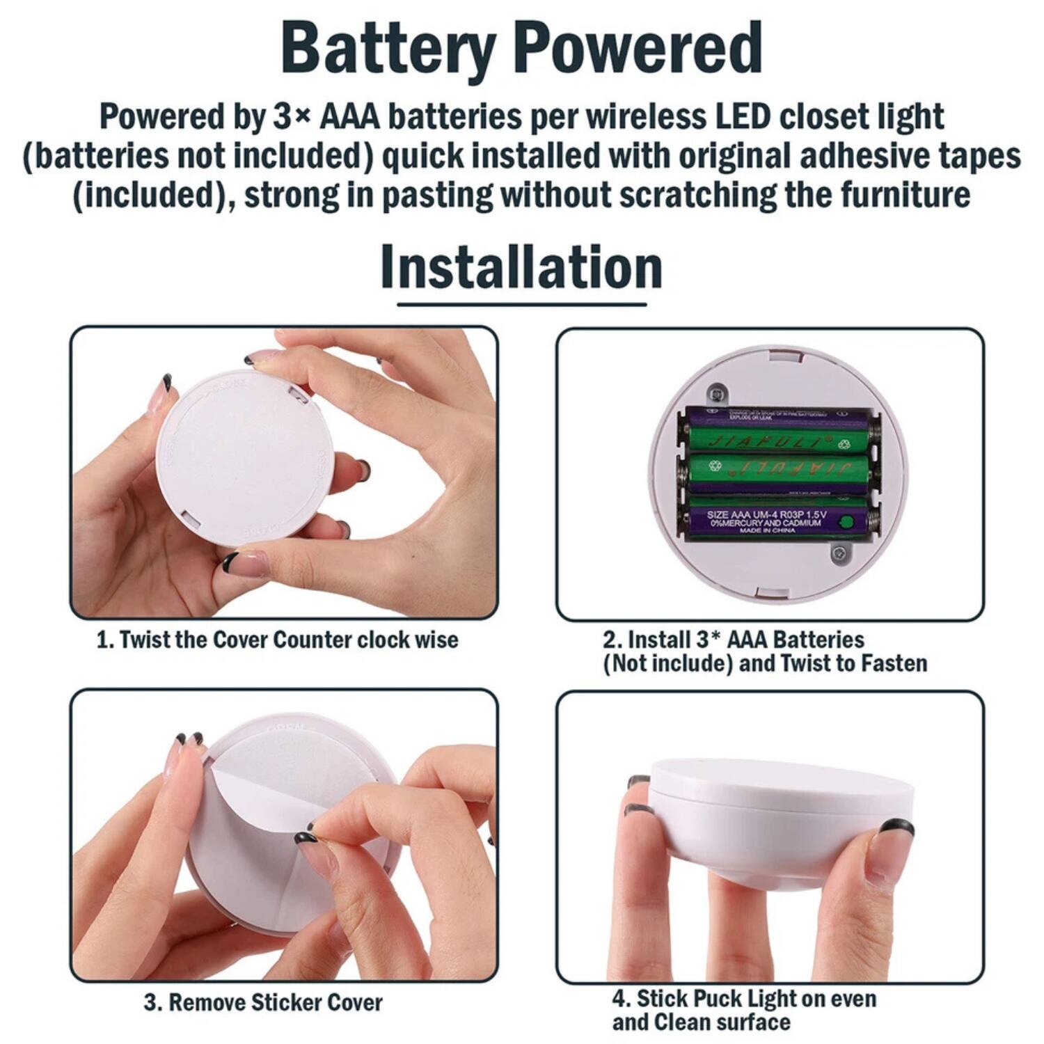 Battery Powered

Powered by 3x AAA batteries per wireless LED closet light (batteries not included) quick installed with original adhesive tapes (included), strong in pasting without scratching the furniture

Installation

1. Twist the Cover Counter clock wise

2. Install 3* AAA Batteries (Not include) and Twist to Fasten

3. Remove Sticker Cover

4. Stick Puck Light on even and Clean surface