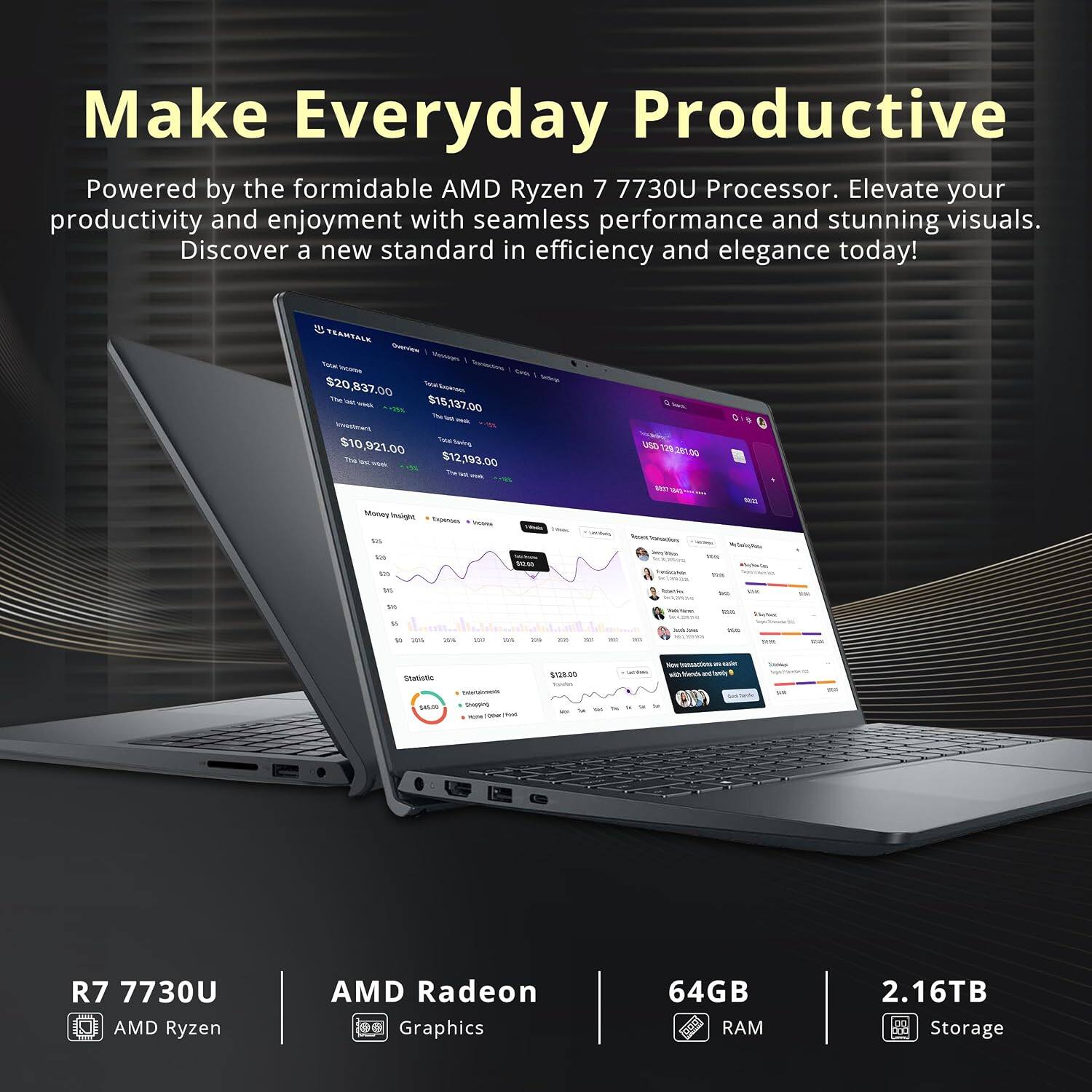 Make Everyday Productive  
Powered by the formidable AMD Ryzen 7 7730U Processor. Elevate your productivity and enjoyment with seamless performance and stunning visuals. Discover a new standard in efficiency and elegance today!

TEANTALK  
Addration Garls  
$20,837.00  
$15,137.00  
$10,921.00  
$12,193.00  
The Money Insight  
Expenses Incons,  
USD 129 281.00  
62 cup  
12:25  
tos  
En tos  
whole!  
90%  
15  
News  
Ma  
1%  
DV 12 or  
20%  
20%  
-  
111  
my  
per  
30  
-  
15  
AMBE  
DA Wt  
Thar  
Statistic  
$128.00  
looks  
fice transactions  
EN usider with View Family  
Sales  
$45.00  
theeping - Oder Ped  
in  
R7 7730U AMD Ryzen  
AMD Radeon Graphics  
64GB RAM  
