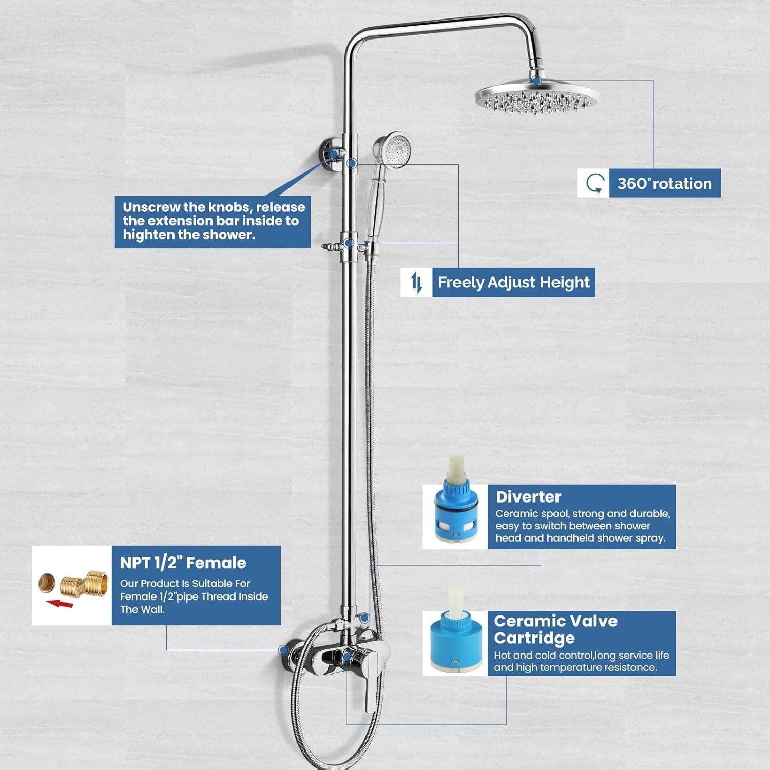 Unscrew the knobs, release the extension bar inside to heighten the shower.  
360° rotation  
Freely Adjust Height  
NPT 1/2" Female  
Our Product is Suitable For Female 1/2" Pipe Thread Inside The Wall.  
Diverter Ceramic spool, strong and durable, easy to switch between shower head and handheld shower spray.  
Ceramic Valve Cartridge Hot and cold control, long service life and high temperature resistance.