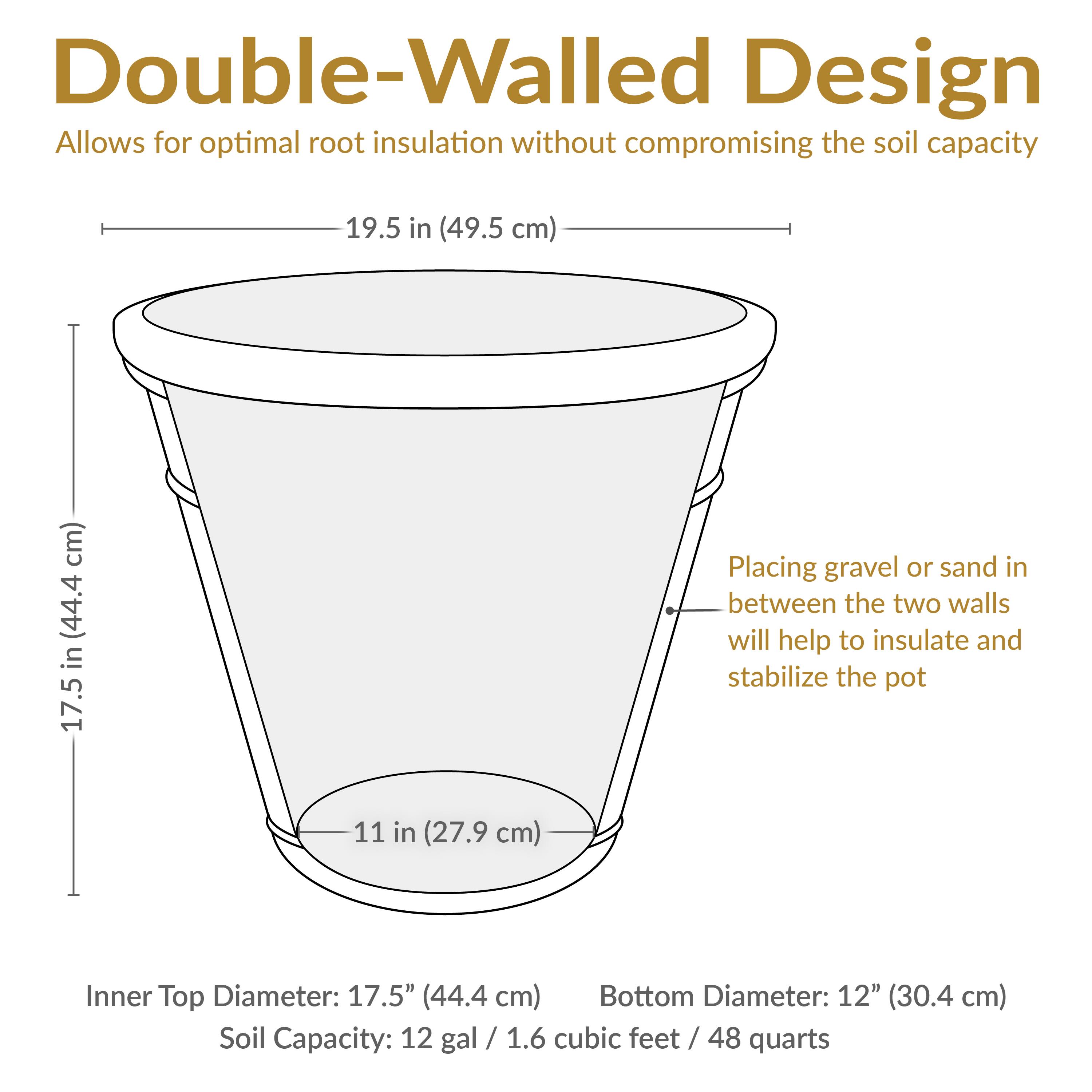 Double-Walled Design  
Allows for optimal root insulation without compromising the soil capacity

- Inner Top Diameter: 17.5" (44.4 cm)
- Bottom Diameter: 12" (30.4 cm)
- Soil Capacity: 12 gal / 1.6 cubic feet / 48 quarts

Placing gravel or sand in between the two walls will help to insulate and stabilize the pot

- Height: 19.5 in (49.5 cm)
- Inner Top Diameter: 17.5 in (44.4 cm)
- Bottom Diameter: 11 in (27.9 cm)