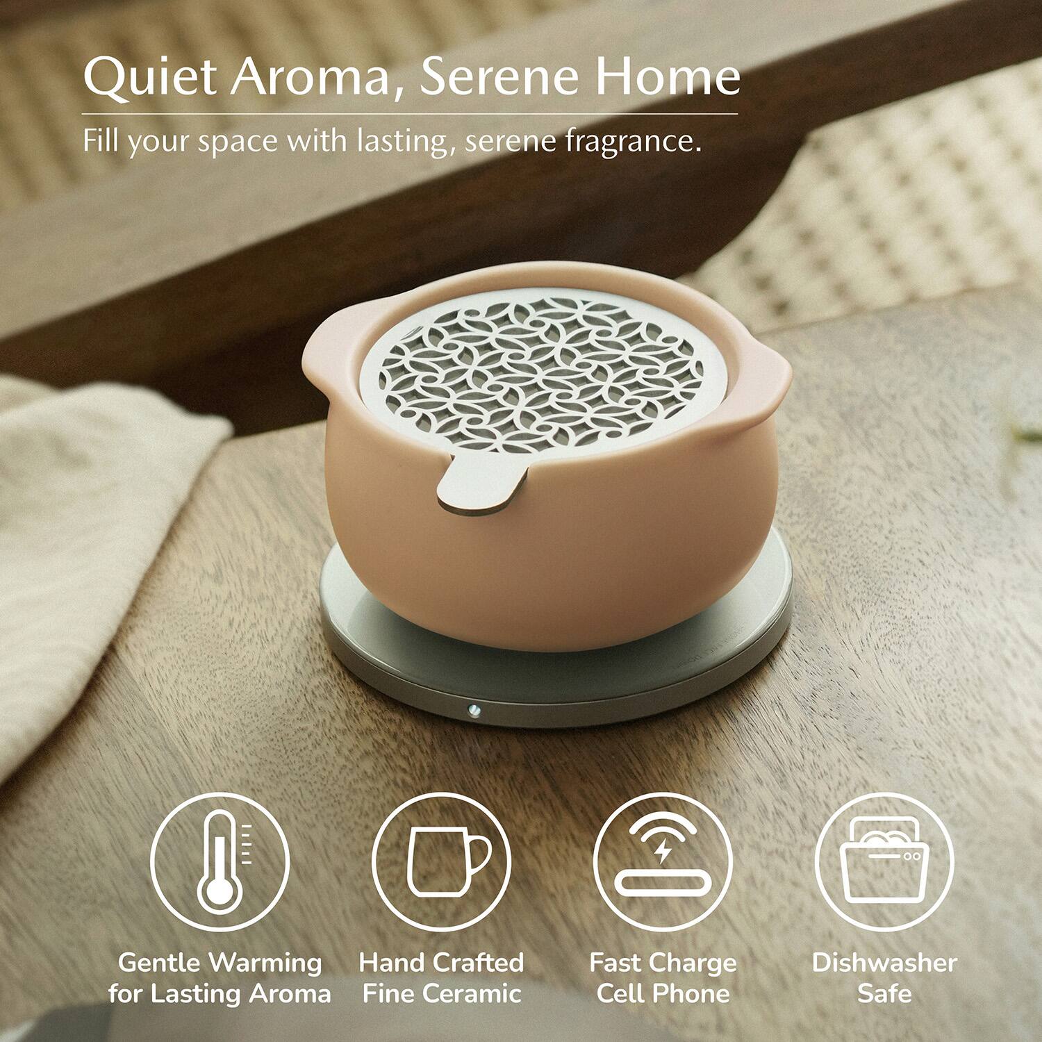 Quiet Aroma, Serene Home  
Fill your space with lasting, serene fragrance.  
Gentle Warming  
Hand Crafted for Lasting Aroma  
Fine Ceramic  
Fast Charge Cell Phone  
Dishwasher Safe