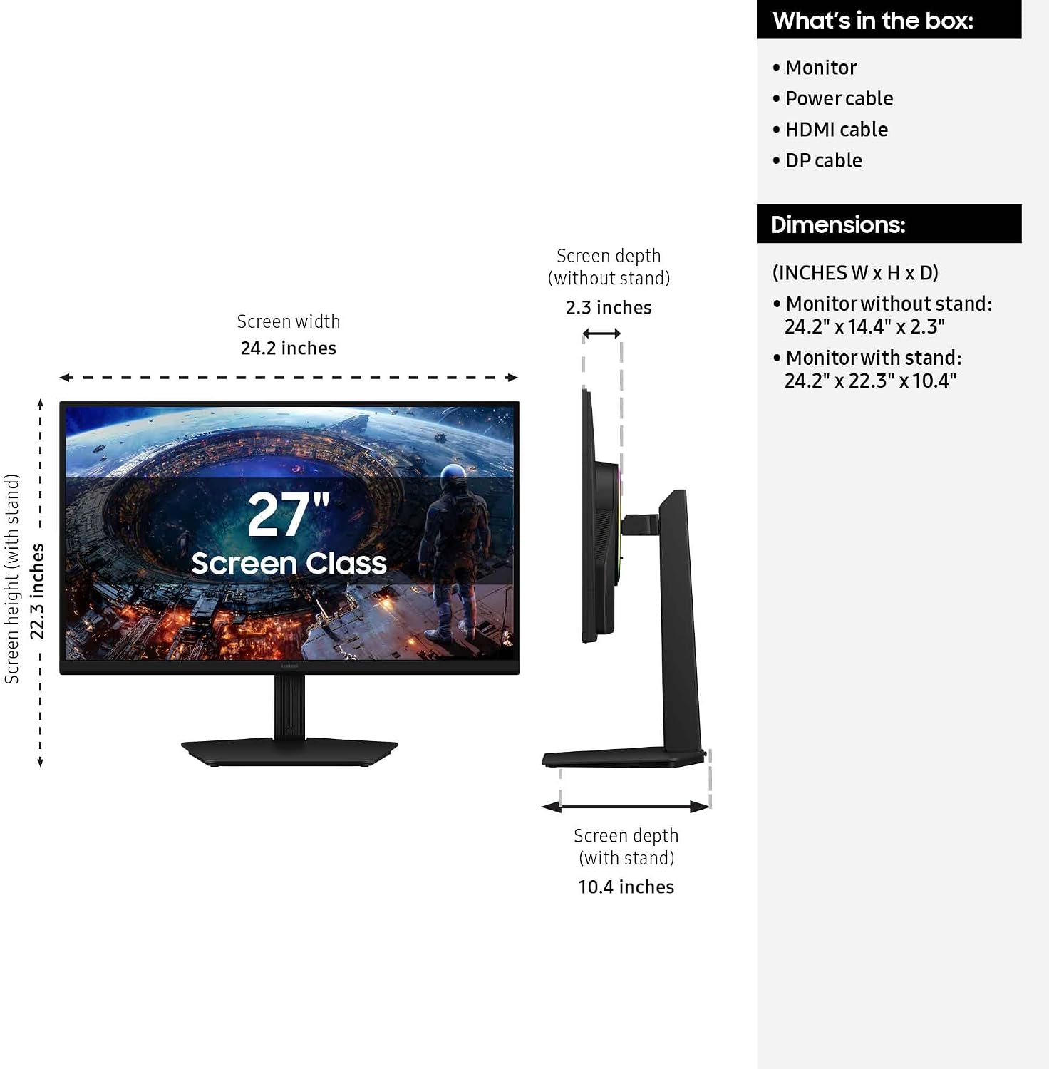 What's in the box:
- Monitor
- Power cable
- HDMI cable
- DP cable

Screen width: 24.2 inches
Screen depth (without stand): 2.3 inches
Screen height: 22.3 inches
Screen depth (with stand): 10.4 inches

Dimensions:
- Monitor without stand: 24.2" x 14.4" x 2.3"
- Monitor with stand: 24.2" x 22.3" x 10.4"