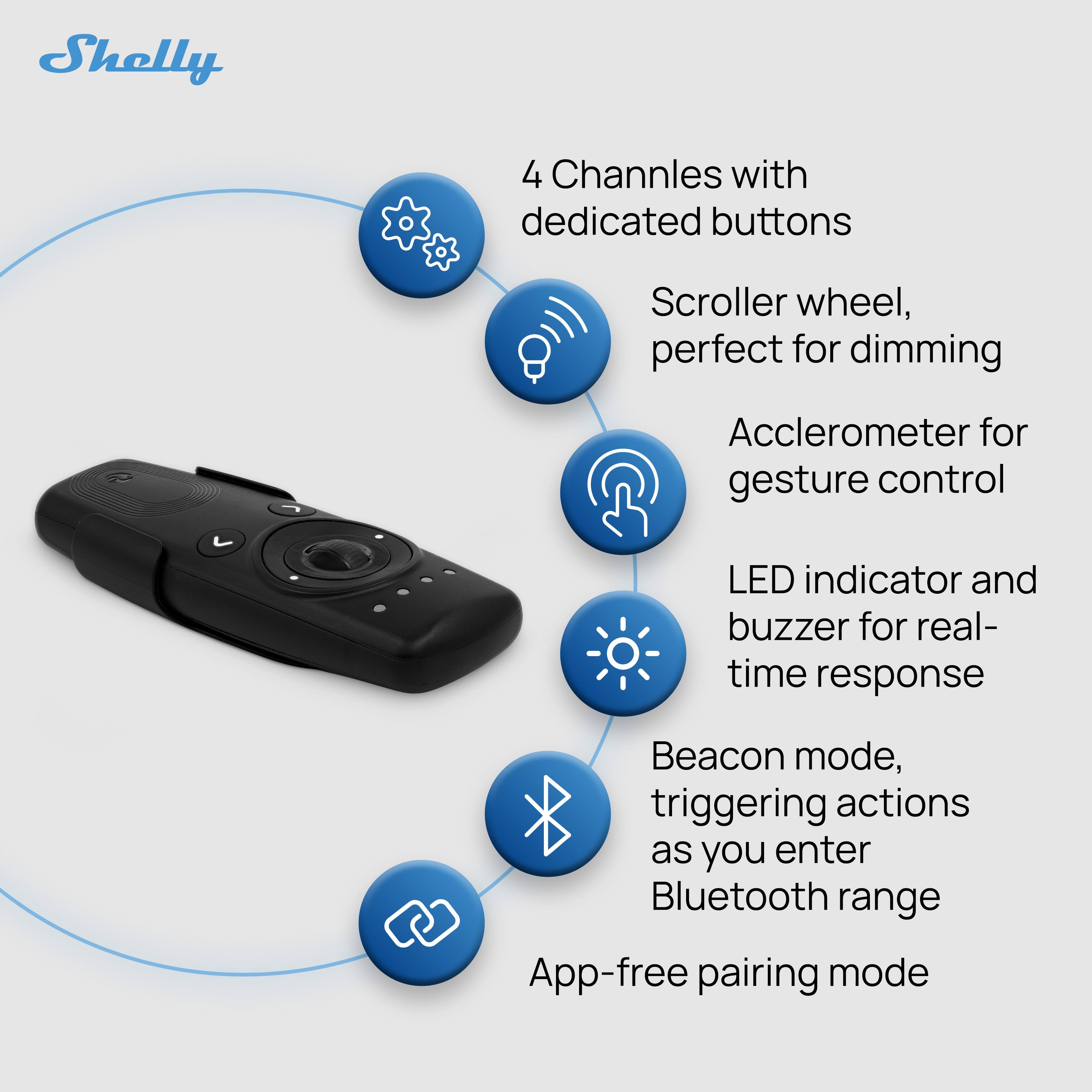 Shelly 4 Channels with dedicated buttons Scroller wheel, perfect for dimming Accelerometer for gesture control LED indicator and buzzer for real-time response Beacon mode, triggering actions as you enter Bluetooth range App-free pairing mode
