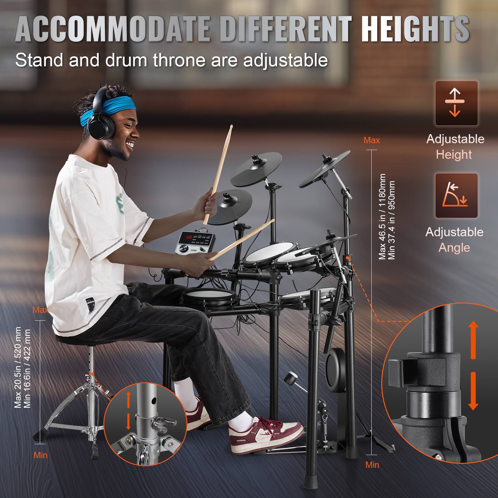 ACCOMMODATE DIFFERENT HEIGHTS  
Stand and drum throne are adjustable  

Adjustable Height  
Max: 46.5 in / 1180 mm  
Min: 37 in / 950 mm  

Adjustable Angle  

Max: 520 mm  
Min: 422 mm  

Max: 20.5 in / 520 mm  
Min: 16.6 in / 422 mm
