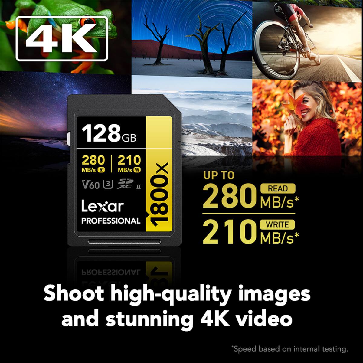 4K

128GB

280 MB/s R

210 MB/s W

UP TO

280 MB/s* READ

210 MB/s* WRITE

Lexar PROFESSIONAL 1800x

Shoot high-quality images and stunning 4K video

*Speed based on internal testing.