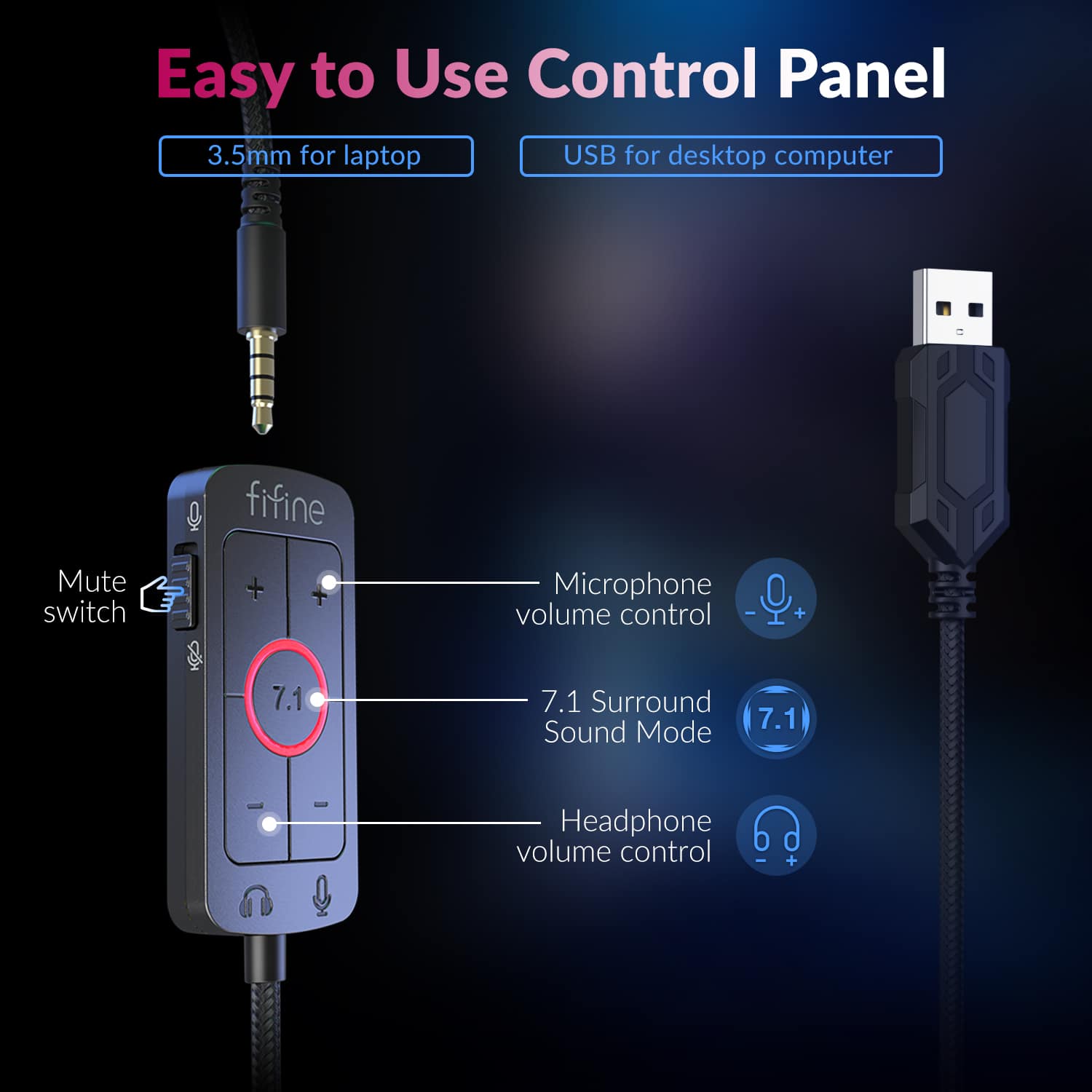 Easy to Use Control Panel: 3.5mm for laptop USB for desktop computer, fifine Mute switch + Microphone volume control - + 7.1 7.1 Surround Sound Mode, 7.1 Headphone volume control.