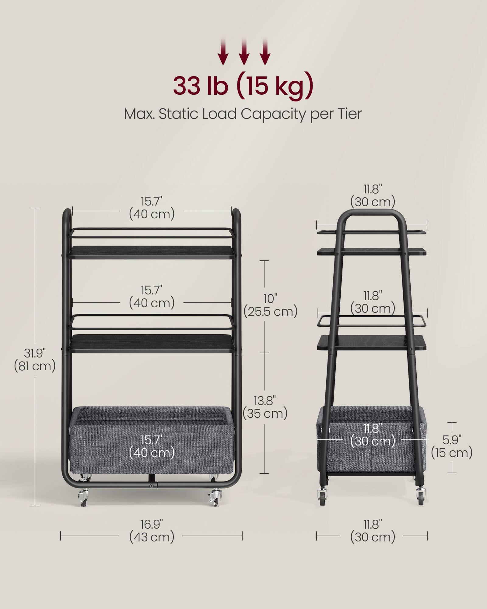 33 lb (15 kg) Max. Static Load Capacity per Tier

15.7" (40 cm)  
11.8" (30 cm)  
15.7" (40 cm)  
10" (25.5 cm)  
11.8" (30 cm)  
31.9" (81 cm)  
15.7" (40 cm)  
13.8" (35 cm)  
11.8" (30 cm)  
5.9" (15 cm)  
16.9" (43 cm)  
11.8" (30 cm)