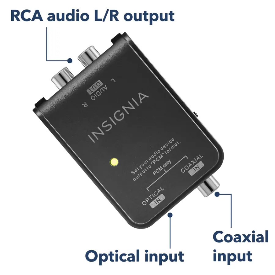 RCA audio L/R output: This device has an RCA audio output that can be connected to a stereo system or other audio devices.

Coaxial Optical input: The device has a coaxial and optical input, which allows for both digital and analog audio connections.

Insignia E device format: The device is compatible with the Insignia E format, which is a standard used for certain electronic devices.

Audio output to PCM only: The device can only output audio in PCM format, which is a common audio format used in many devices.