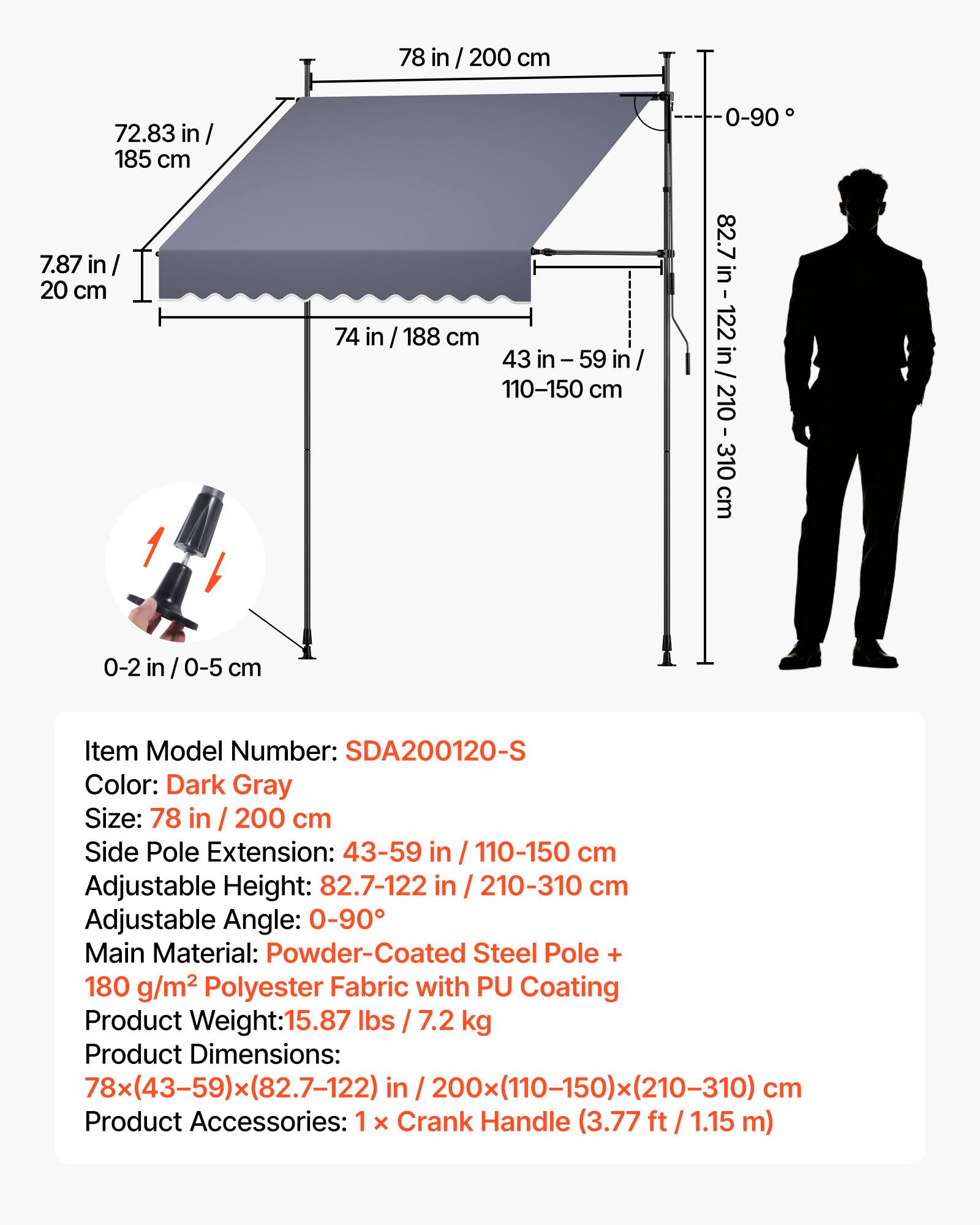 78 in / 200 cm  
72.83 in / 185 cm  
7.87 in / 20 cm  
74 in / 188 cm  
43 in - 59 in / 110-150 cm  
0-90°  
82.7 in - 122 in / 210-310 cm  
0-2 in / 0-5 cm  

Item Model Number: SDA200120-S  
Color: Dark Gray  
Size: 78 in / 200 cm  
Side Pole Extension: 43-59 in / 110-150 cm  
Adjustable Height: 82.7-122 in / 210-310 cm  
Adjustable Angle: 0-90°  
Main Material: Powder-Coated Steel Pole + 180 g/m² Polyester Fabric with PU Coating  
Product Weight: 15.87 lbs / 7.2 kg  
Product Dimensions: 78x(43-59)x(82.7-122)