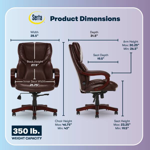 Serta Product Dimensions  
Width: 28.5"  
Depth: 31.5"  
Arm Height: Max: 30.25" Min: 26.5"  
Back Height: 27.5"  
Seat Depth: 19.5"  
Inner Seat Width: 21.75"  
Chair Height: Max: 46.75" Min: 43"  
Seat Height: Max: 23.25" Min: 19.5"  
350 lb. WEIGHT CAPACITY