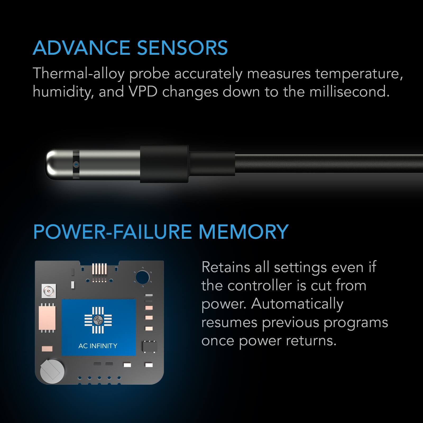 ADVANCE SENSORS  
Thermal-alloy probe accurately measures temperature, humidity, and VPD changes down to the millisecond.

POWER-FAILURE MEMORY  
Retains all settings even if the controller is cut from power. Automatically resumes previous programs once power returns.