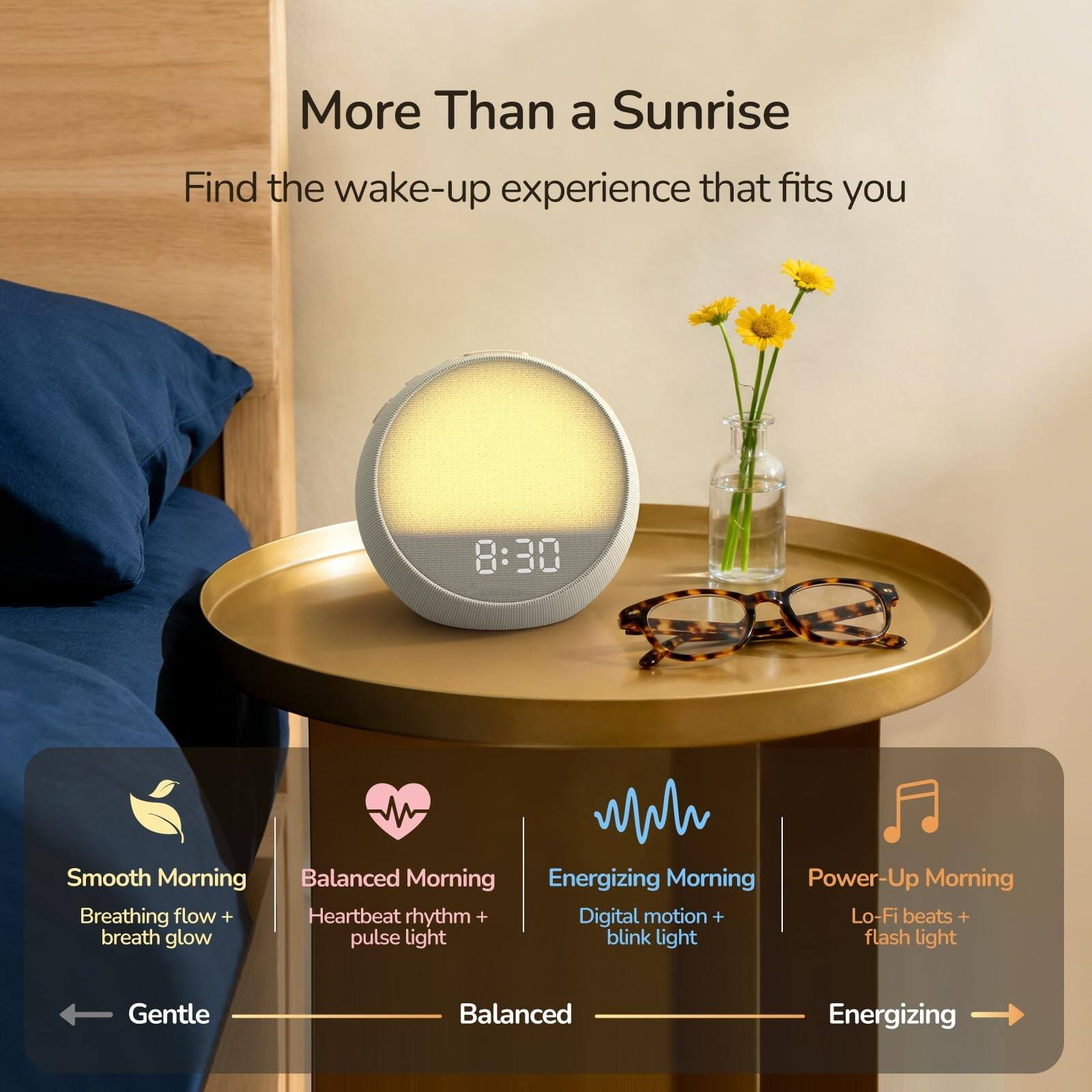 More Than a Sunrise  
Find the wake-up experience that fits you  

Smooth Morning  
Breathing flow + breath glow  
Gentle  

Balanced Morning  
Heartbeat rhythm + pulse light  
Balanced  

Energizing Morning  
Digital motion + blink light  
Energizing  

Power-Up Morning  
Lo-Fi beats + flash light
