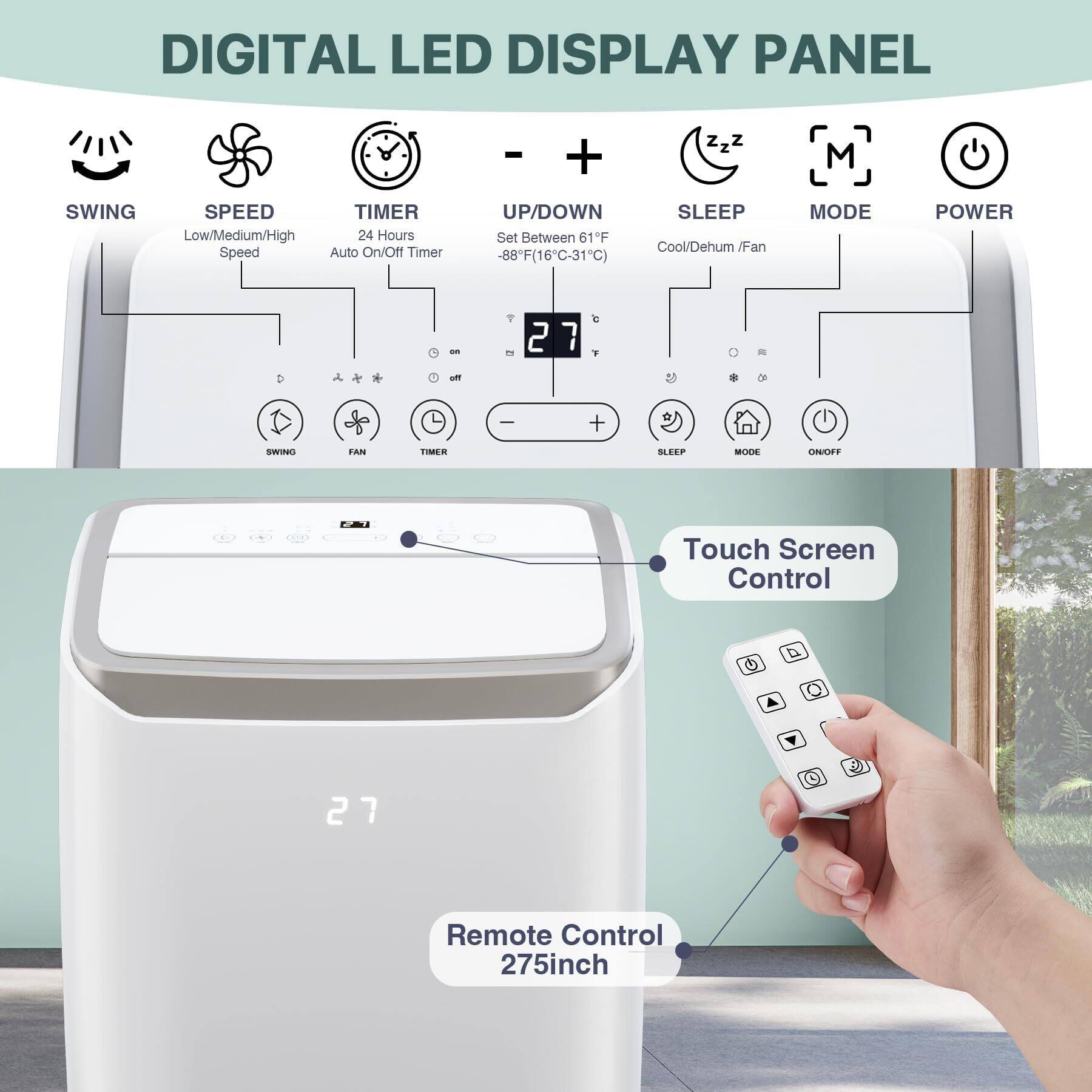 DIGITAL LED DISPLAY PANEL

- SWING
- SPEED Low/Medium/High
- TIMER 24 Hours Auto On/Off Timer
- UP/DOWN Set Between 61°F - 88°F (16°C - 31°C)
- SLEEP Cool/Dehumid/Fan
- MODE
- POWER

Touch Screen Control

Remote Control 2.75 inch