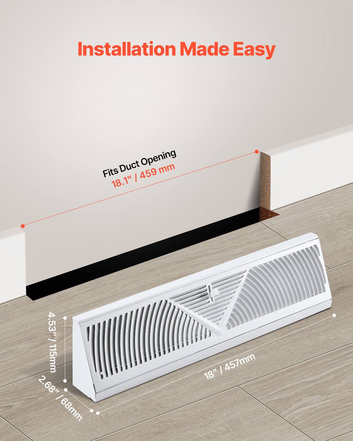 Installation Made Easy

Fits Duct Opening
18.1" / 459 mm

4.53" / 115 mm
2.68" / 68 mm

18" / 457 mm