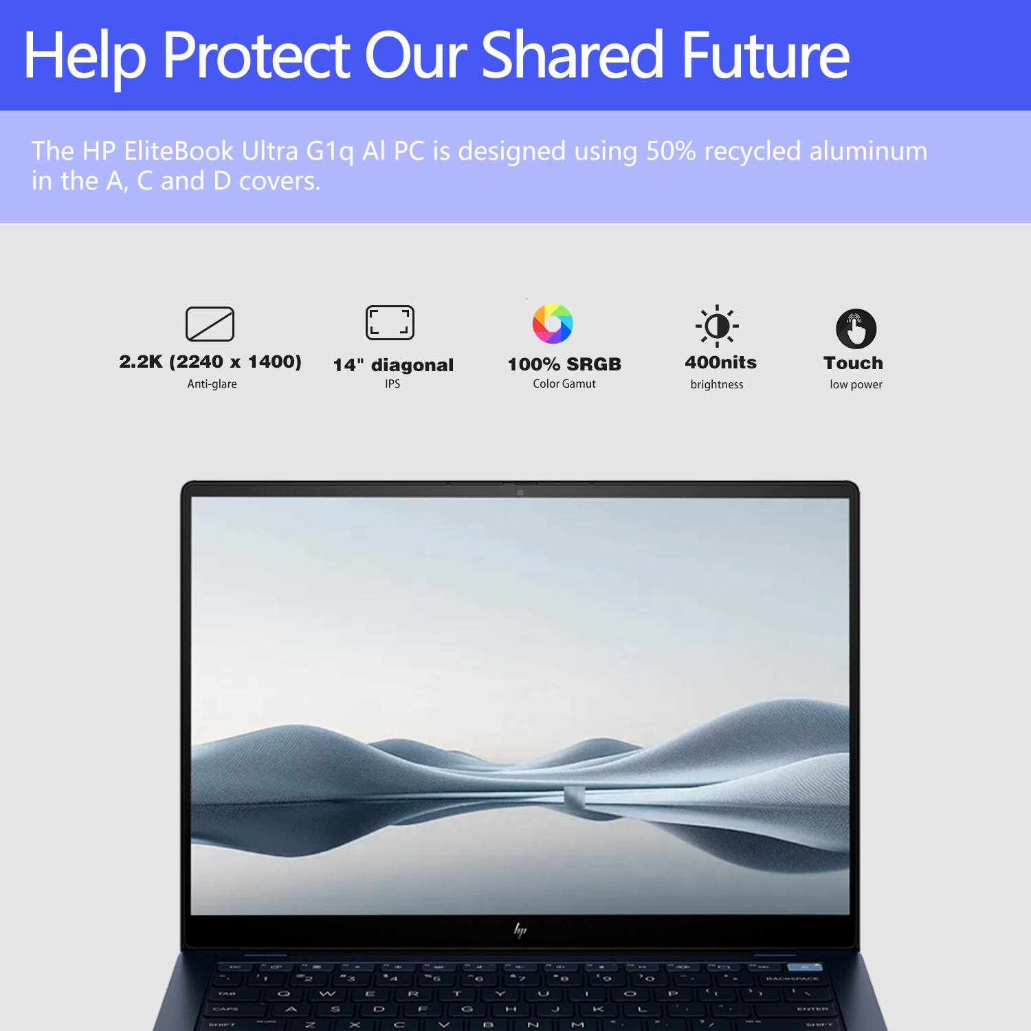 Help Protect Our Shared Future

The HP EliteBook Ultra G1q AI PC is designed using 50% recycled aluminum in the A, C, and D covers.

- 2.2K (2240 x 1400) Anti-glare
- 14" diagonal IPS
- 100% sRGB Color Gamut
- 400nits brightness
- Touch low power