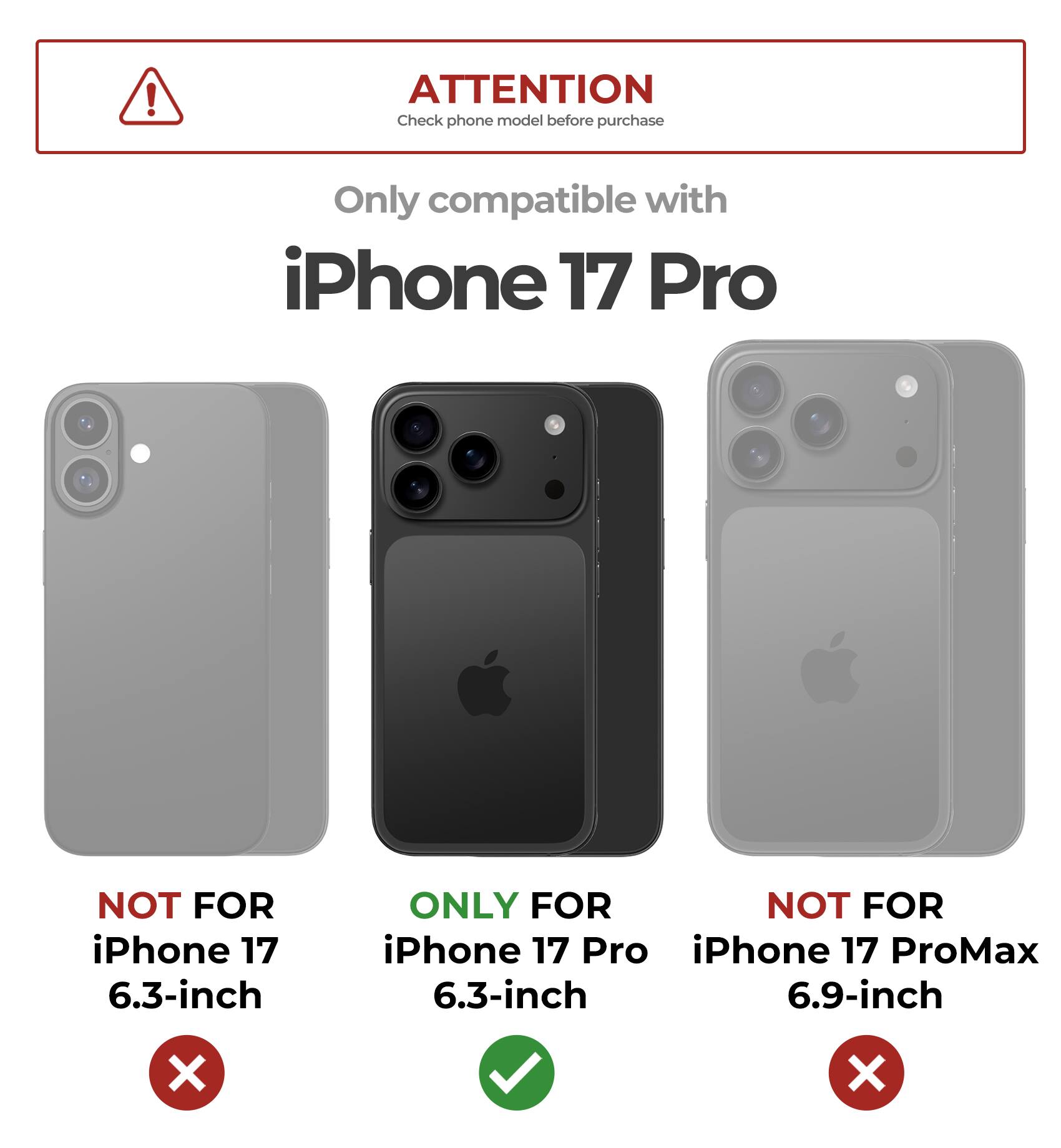**ATTENTION**  
Check phone model before purchase

Only compatible with  
**iPhone 17 Pro**

- NOT FOR iPhone 17 6.3-inch  
- ONLY FOR iPhone 17 Pro 6.3-inch  
- NOT FOR iPhone 17 ProMax 6.9-inch