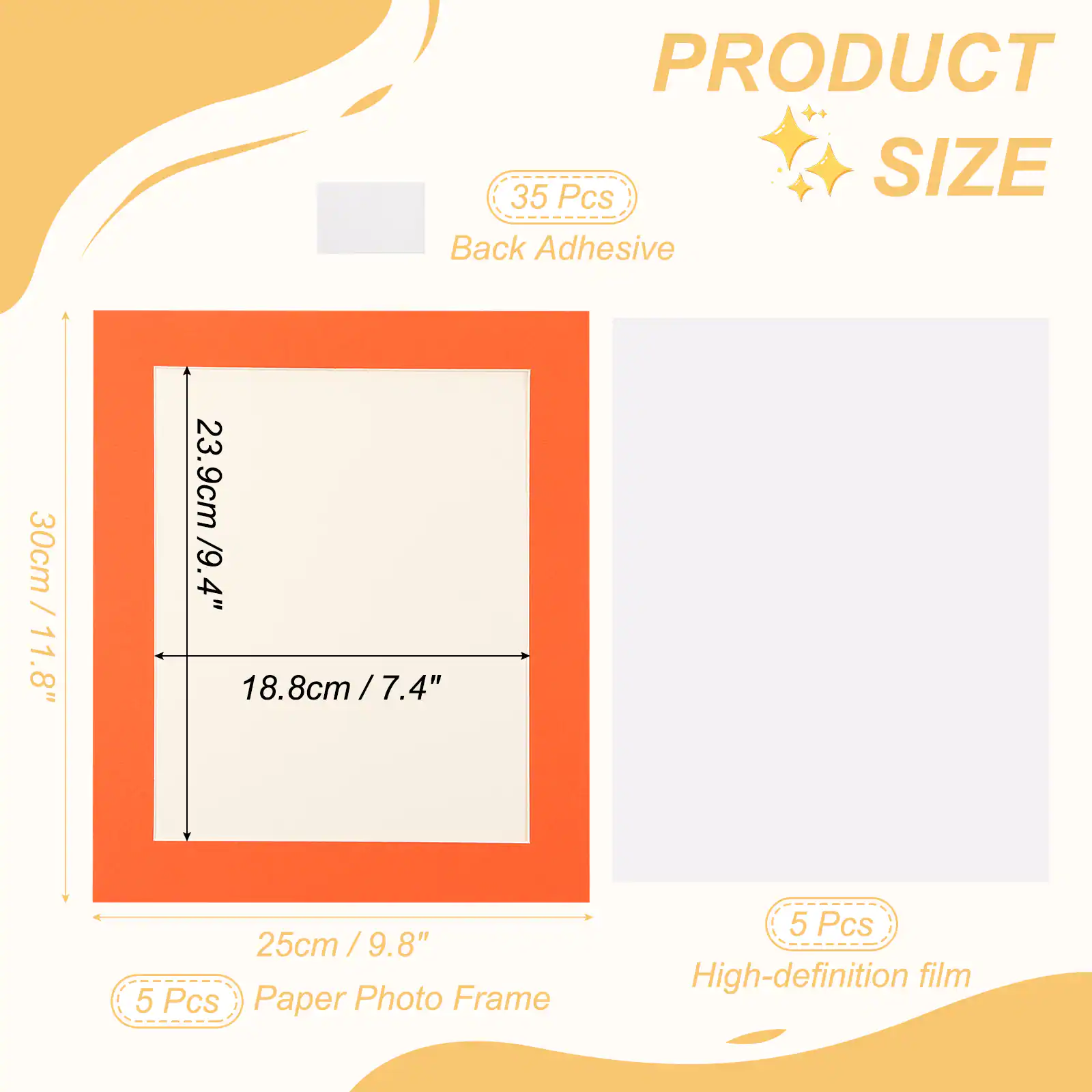 PRODUCT  
SIZE  
Back Adhesive  
35 Pcs  
30cm / 11.8"  
23.9cm / 9.4"  
18.8cm / 7.4"  
25cm / 9.8"  
5 Pcs Paper Photo Frame  
5 Pcs High-definition film