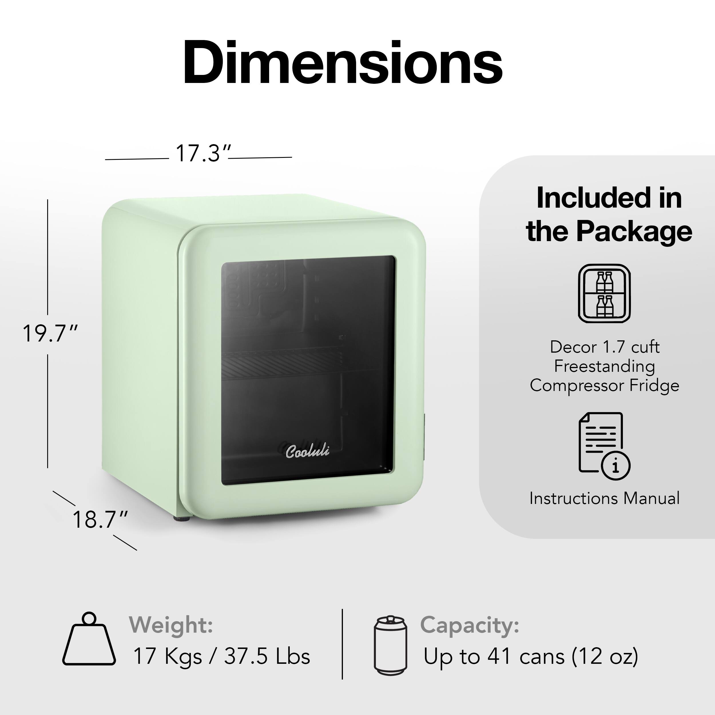 Dimensions: 17.3" Included in the Package: 19.7" Decor: 1.7 cuft Freestanding Compressor Fridge Cooluli i 18.7" Instructions Manual Weight: 17 Kgs / 37.5 Lbs Capacity: Up to 41 cans (12 oz)
