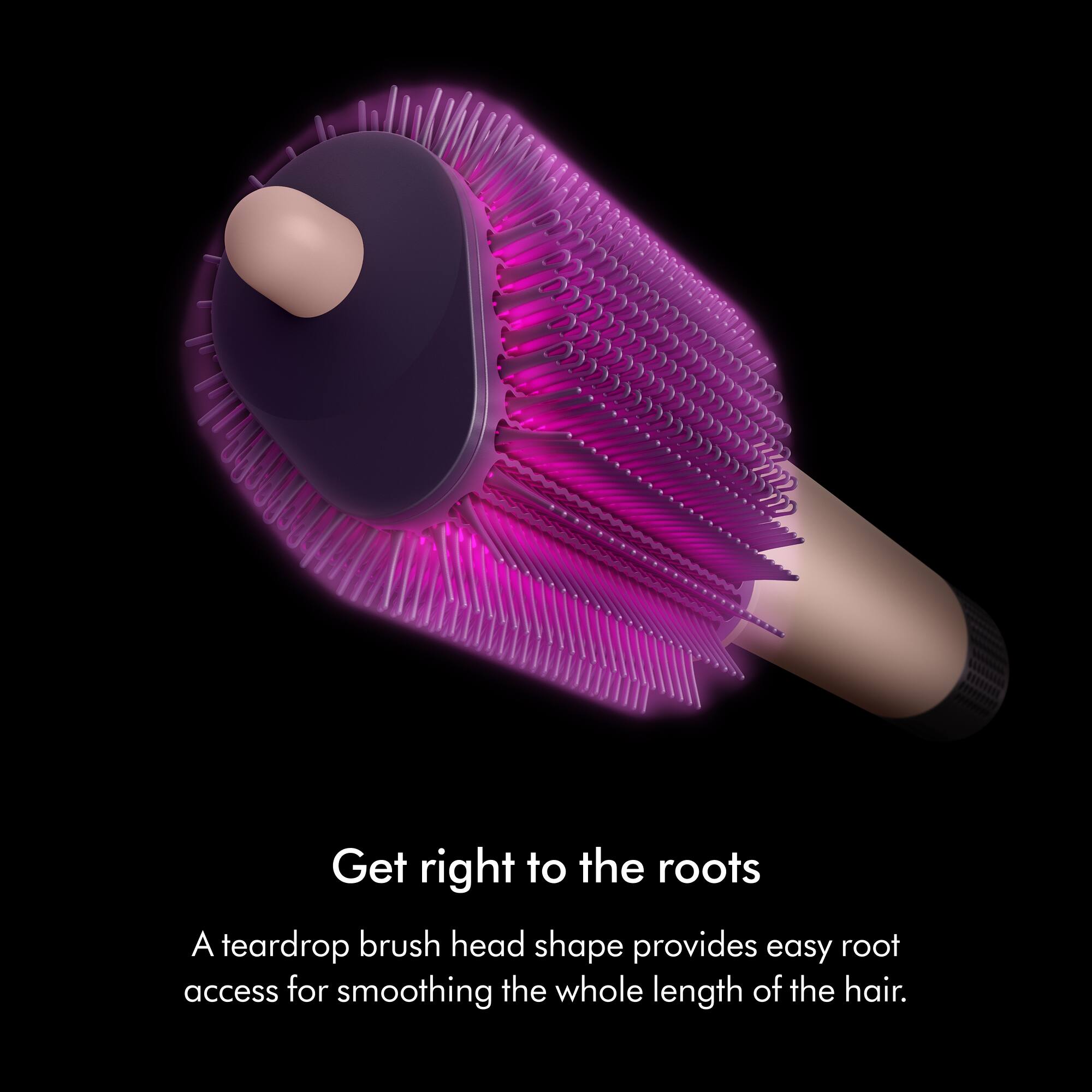 Get right to the roots  
A teardrop brush head shape provides easy root access for smoothing the whole length of the hair.
