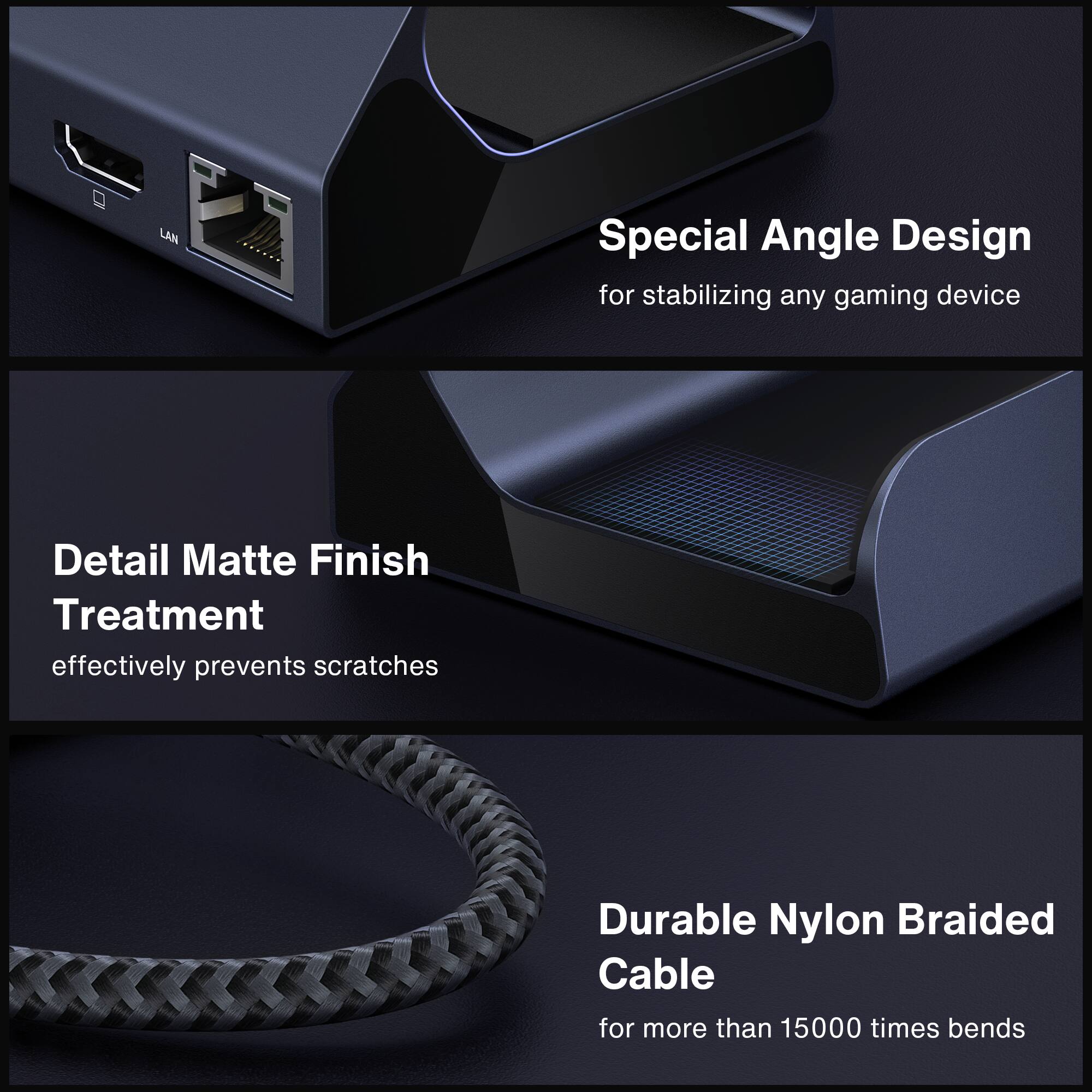 Special Angle Design for stabilizing any gaming device
Detail Matte Finish Treatment effectively prevents scratches
Durable Nylon Braided Cable for more than 15000 times bends