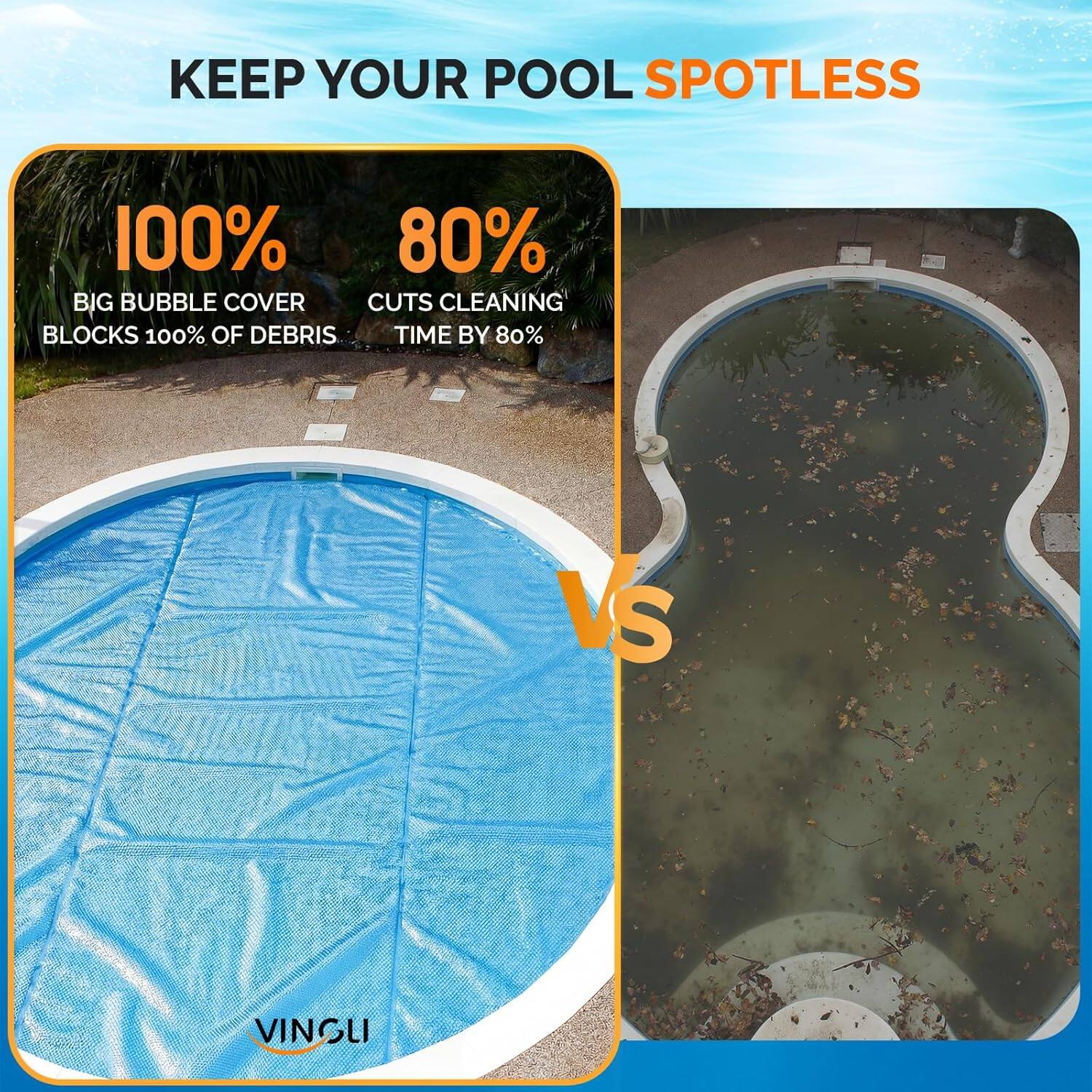 KEEP YOUR POOL SPOTLESS

100%  
BIG BUBBLE COVER  
BLOCKS 100% OF DEBRIS

80%  
CUTS CLEANING TIME BY 80%

VS

VINGLI