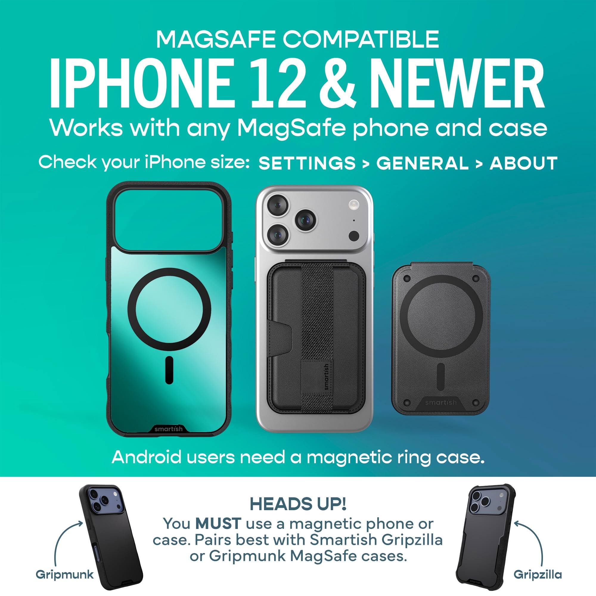 MAGSAFE COMPATIBLE IPHONE 12 & NEWER  
Works with any MagSafe phone and case  
Check your iPhone size: SETTINGS > GENERAL > ABOUT  

Android users need a magnetic ring case.  

HEADS UP!  
You MUST use a magnetic phone or case. Pairs best with Smartish Gripzilla or Gripmunk MagSafe cases.  

Gripmunk  
Gripzilla
