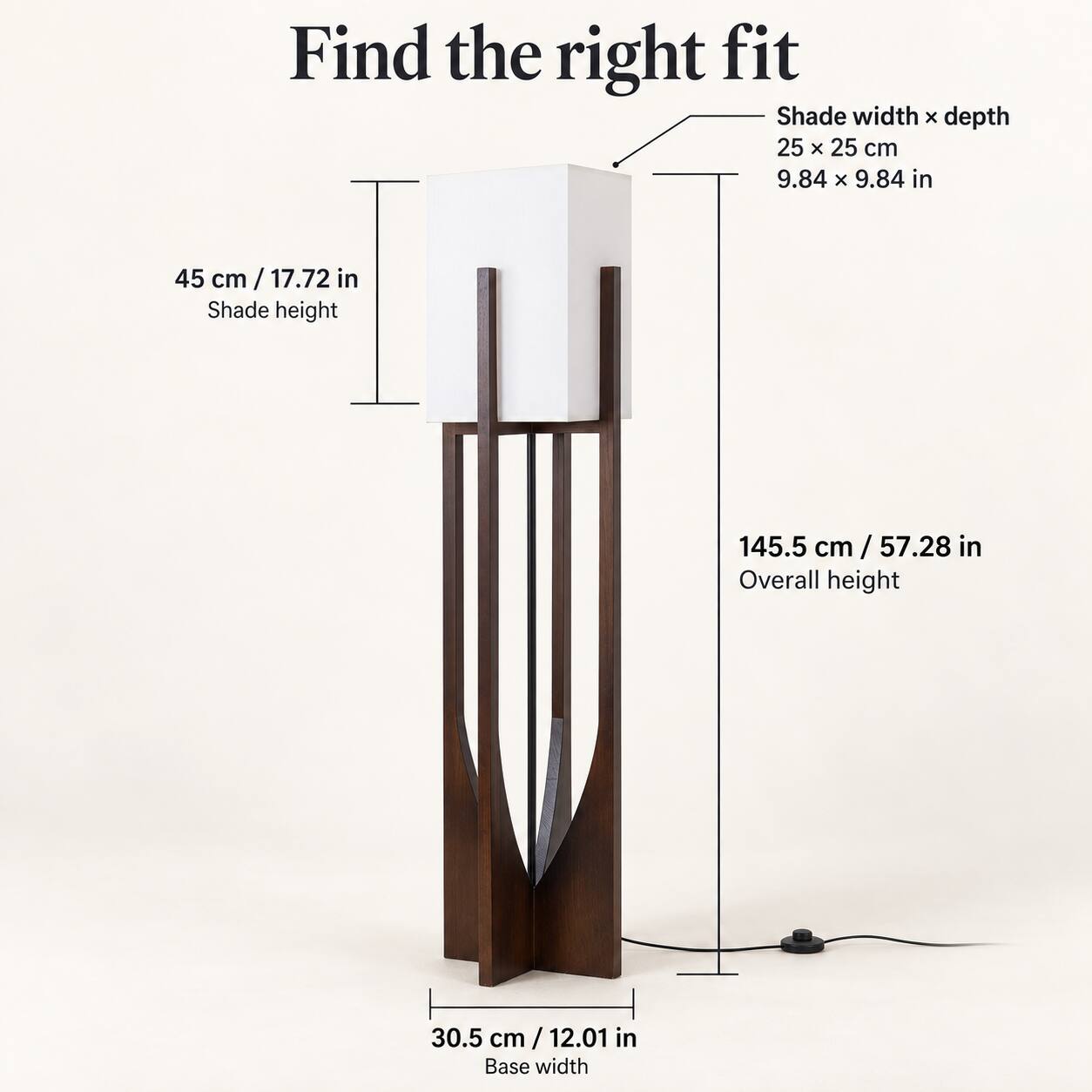 Find the right fit

Shade width x depth 25 x 25 cm 9.84 x 9.84 in

45 cm / 17.72 in Shade height

145.5 cm / 57.28 in Overall height

30.5 cm / 12.01 in Base width