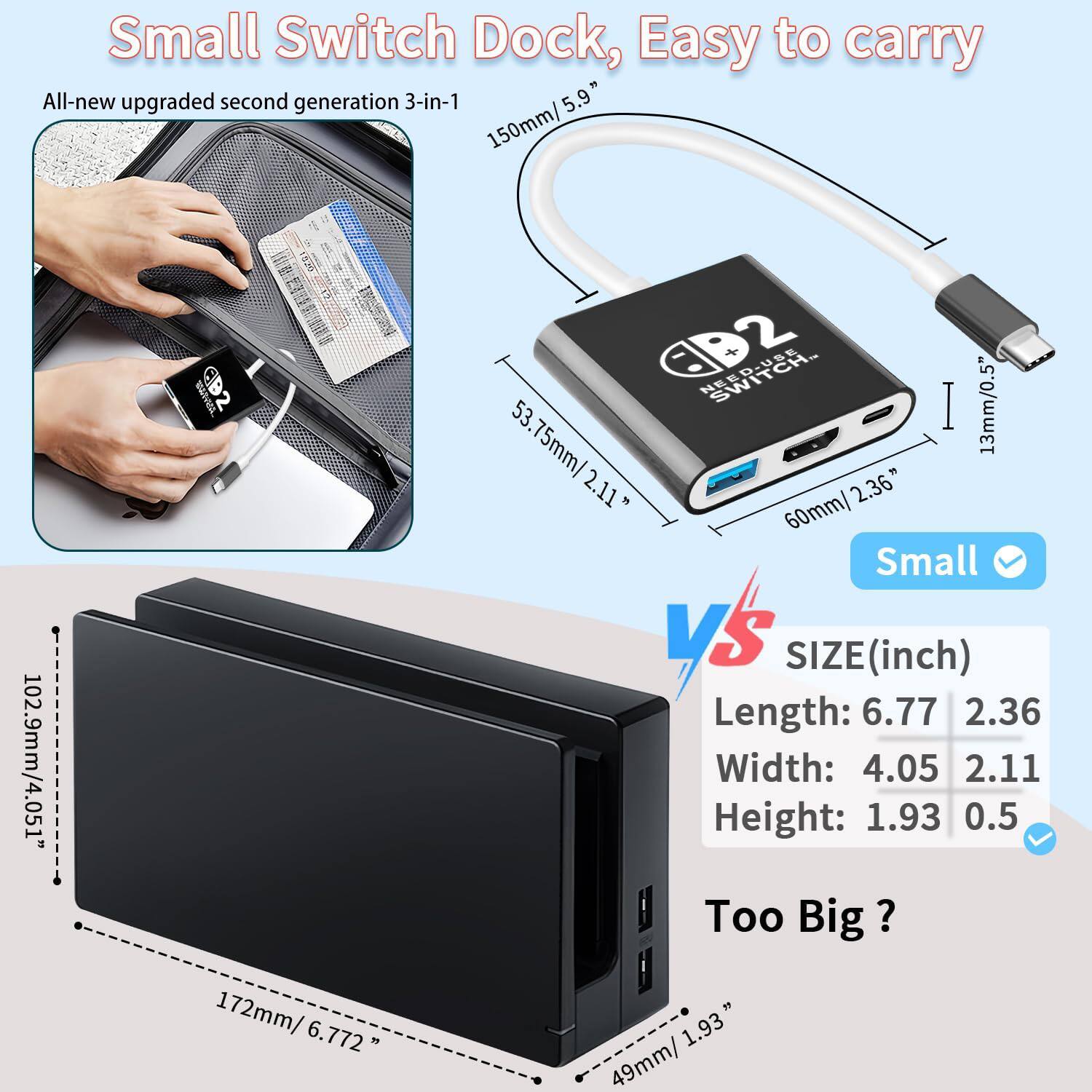 Small Switch Dock, Easy to carry

All-new upgraded second generation 3-in-1

SIZE (inch)
Length: 6.77 2.36
Width: 4.05 2.11
Height: 1.93 0.5

Too Big?

Small

150mm / 5.9"
53.75mm / 2.11"
60mm / 2.36"
13mm / 0.5"

172mm / 6.772"
102.9mm / 4.051"
49mm / 1.93"