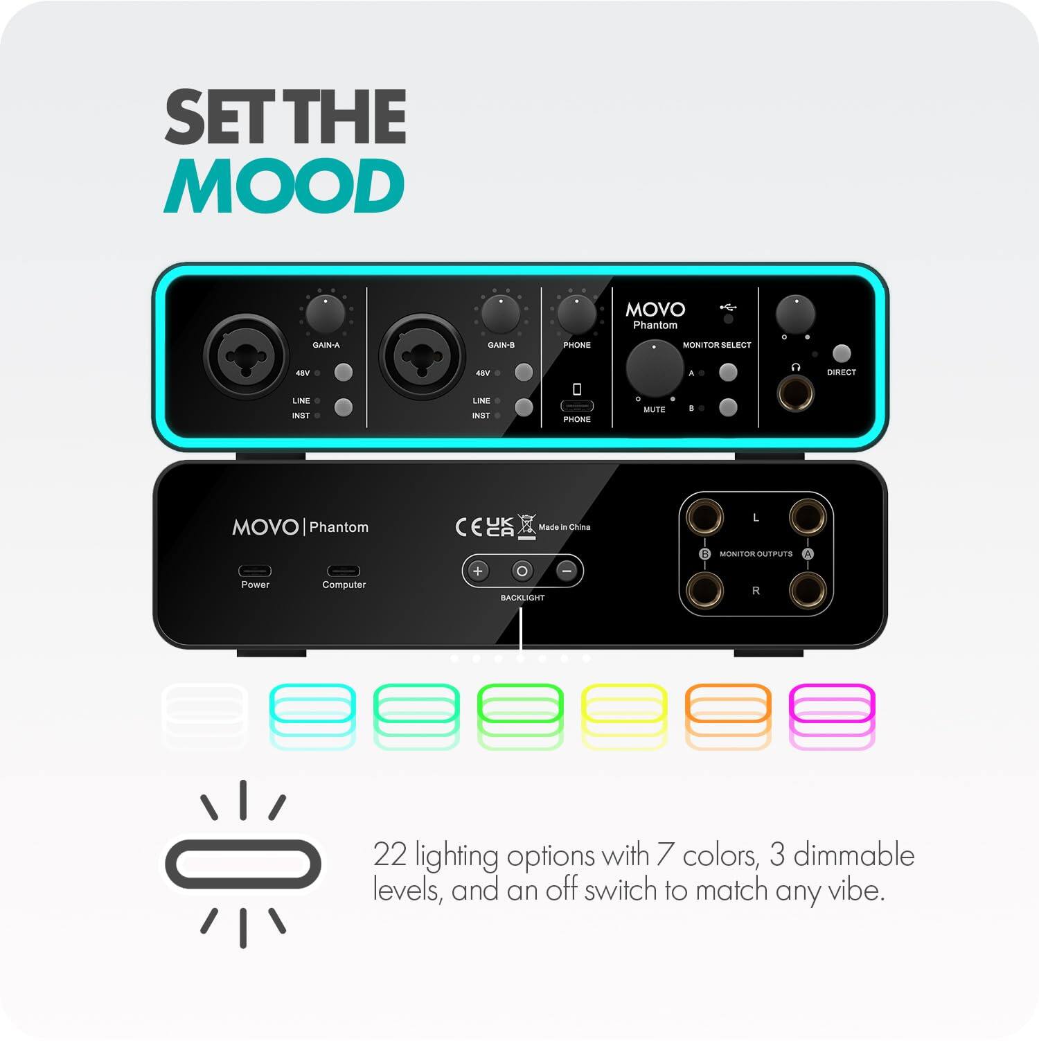 SET THE MOOD

GAIN-A
GAIN-B
PHONE
MOVO Phantom MONITOR SELECT
48V
48V
A
DIRECT
LINE INST
LINE INST
PHONE
C MUTE
8
MOVO Phantom
UK CA
Made in China
L
B MONITOR OUTPUTS A
Power
Computer
+
BACKLIGHT
R
22 lighting options with 7 colors, 3 dimmable levels, and an off switch to match any vibe.