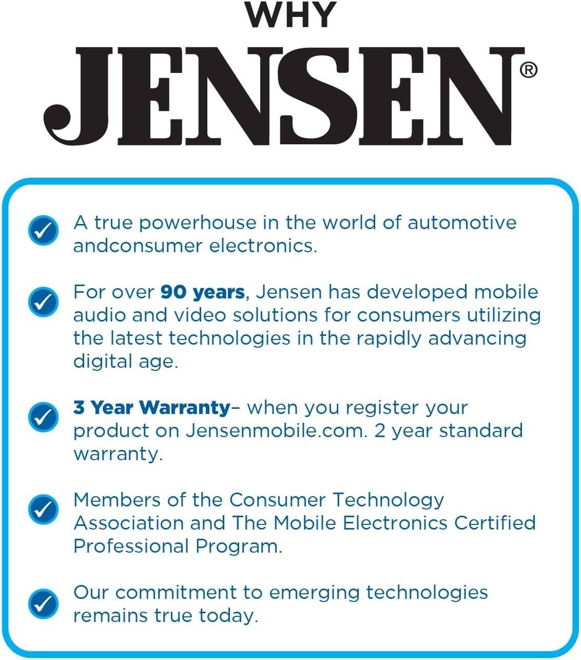 WHY JENSEN®

- A true powerhouse in the world of automotive and consumer electronics.
- For over 90 years, Jensen has developed mobile audio and video solutions for consumers utilizing the latest technologies in the rapidly advancing digital age.
- 3 Year Warranty – when you register your product on Jensenmobile.com. 2 year standard warranty.
- Members of the Consumer Technology Association and The Mobile Electronics Certified Professional Program.
- Our commitment to emerging technologies remains true today.