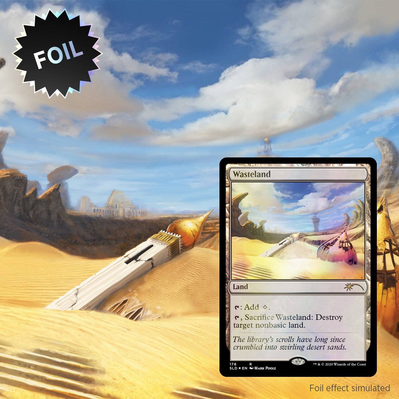 FOIL Wasteland  
Land  
: Add .  
, Sacrifice Wasteland: Destroy target nonbasic land.  
The library's scrolls have long since crumbled into swirling desert sands.  
178 SLD * N - Mark Poole - & e 2020 Wizards of the Coast  
Foil effect simulated