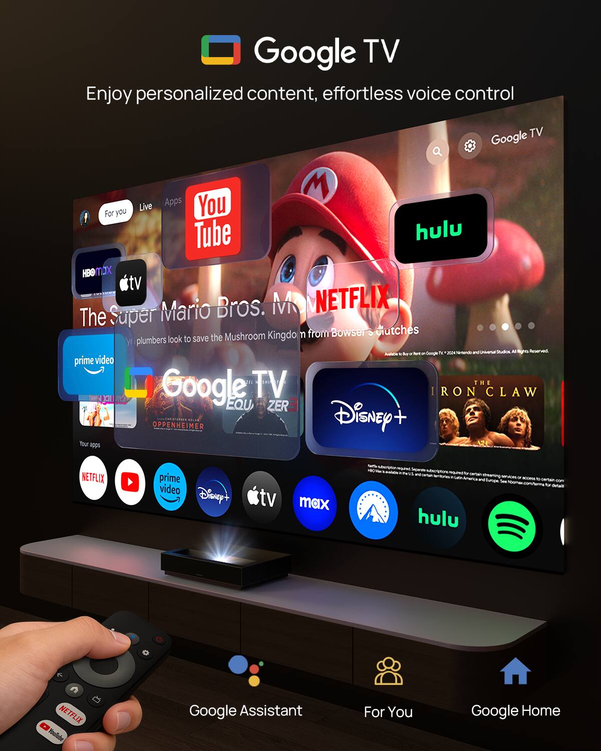 Google TV  
Enjoy personalized content, effortless voice control  

Live Apps  
- YouTube  
- Hulu  
- HBO Max  
- Apple TV  
- Prime Video  
- Netflix  
- Disney+  
- TV Max  
- Spotify  

For You  
- The Super Mario Bros. Movie  
- Oppenheimer  
- Iron Claw  

Google Assistant  
For You  
Google Home