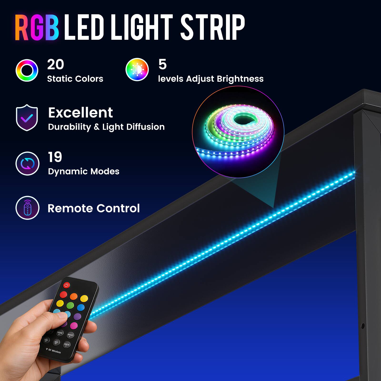 RGB LED LIGHT STRIP

20 Static Colors
5 levels Adjust Brightness
Excellent Durability & Light Diffusion
19 Dynamic Modes
Remote Control