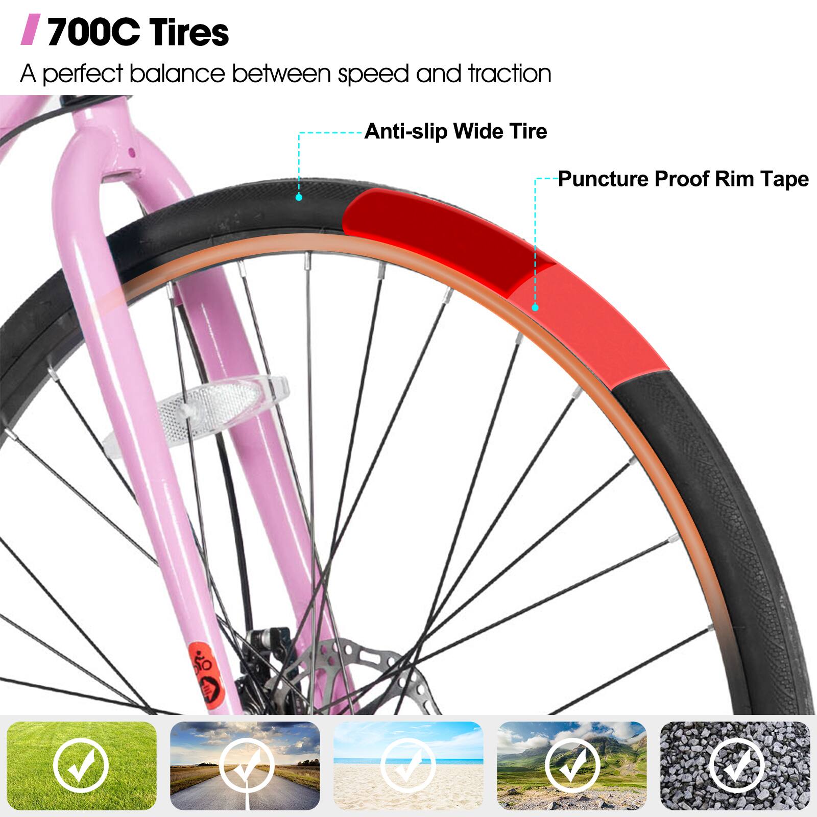 700C Tires
A perfect balance between speed and traction
Anti-slip Wide Tire
Puncture Proof Rim Tape