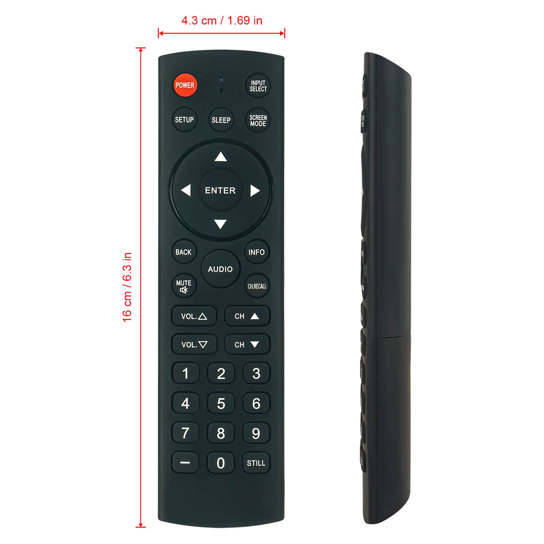 4.3 cm / 1.69 in

16 cm / 6.3 in

POWER
INPUT SELECT
SETUP
SLEEP
SCREEN MODE
ENTER
BACK
INFO
AUDIO
MUTE
CH RECALL
VOL ▲
CH ▲
VOL ▼
CH ▼
1
2
3
4
5
6
7
8
9
0
STILL