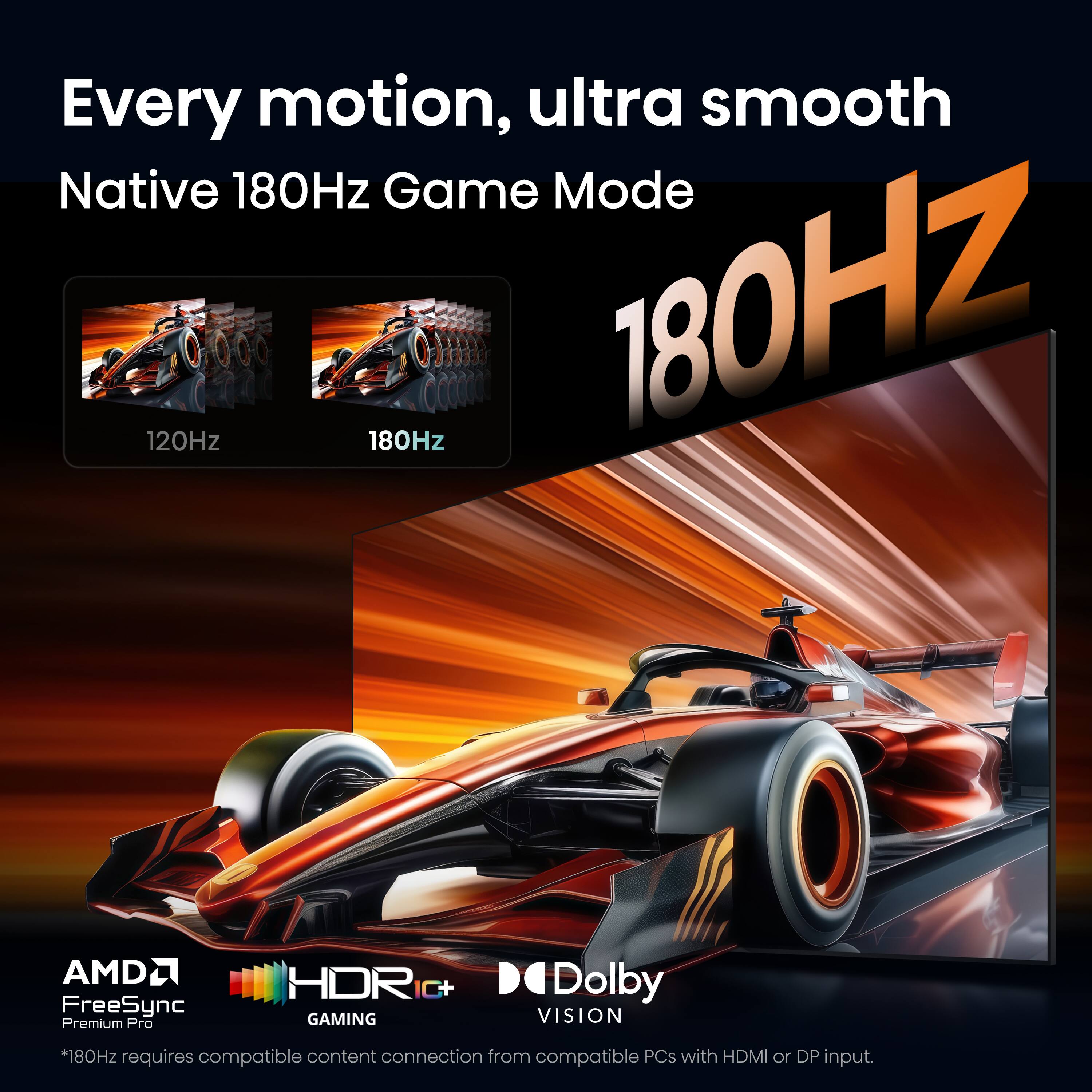 Every motion, ultra smooth  
Native 180Hz Game Mode  
120Hz 180Hz  
AMD FreeSync Premium Pro  
HDR C+  
GAMING  
Dolby VISION  
*180Hz requires compatible content connection from compatible PCs with HDMI or DP input.