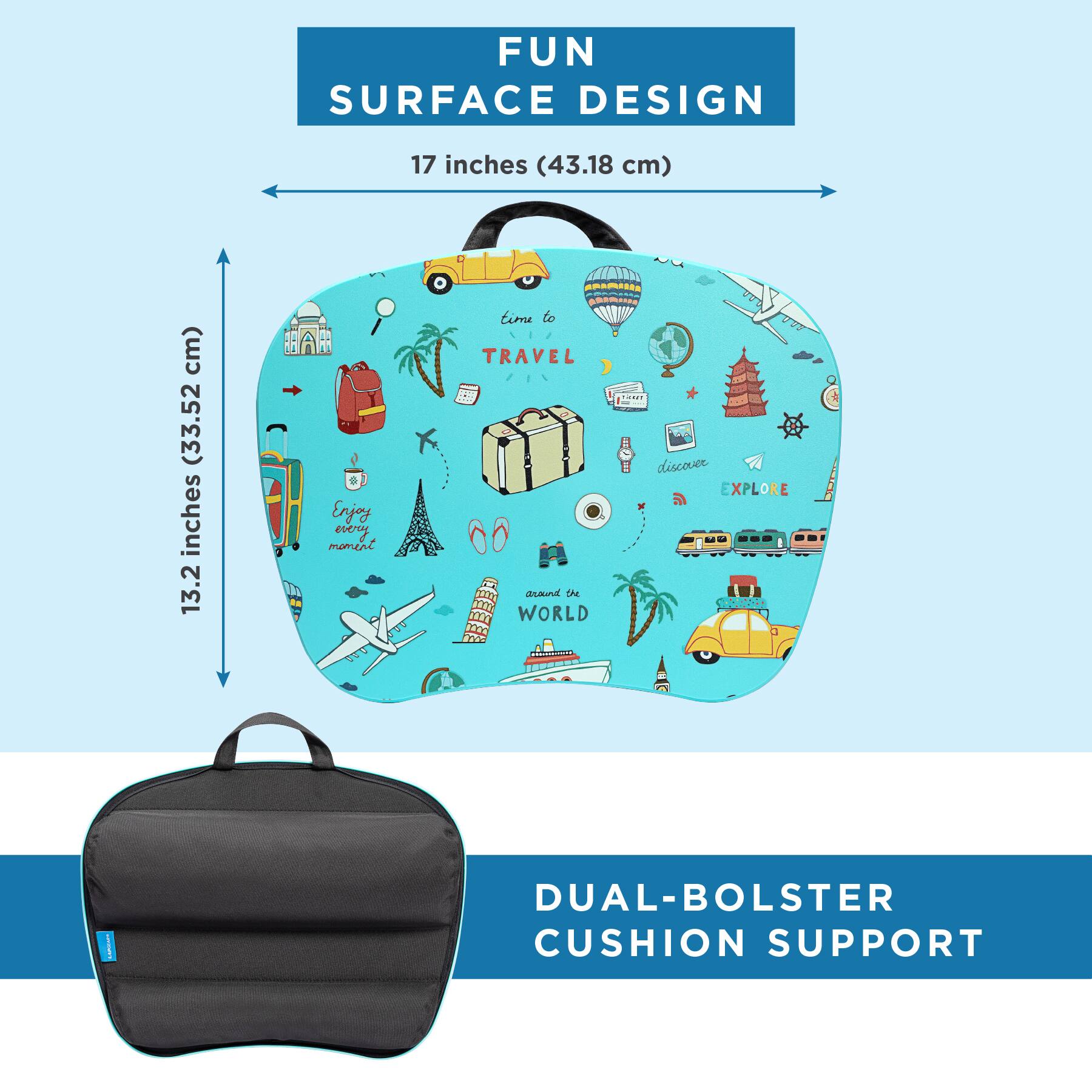 FUN SURFACE DESIGN  
17 inches (43.18 cm)  
13.2 inches (33.52 cm)  

Enjoy every moment  
time to TRAVEL around the WORLD  
discover EXPLORE  

DUAL-BOLSTER CUSHION SUPPORT