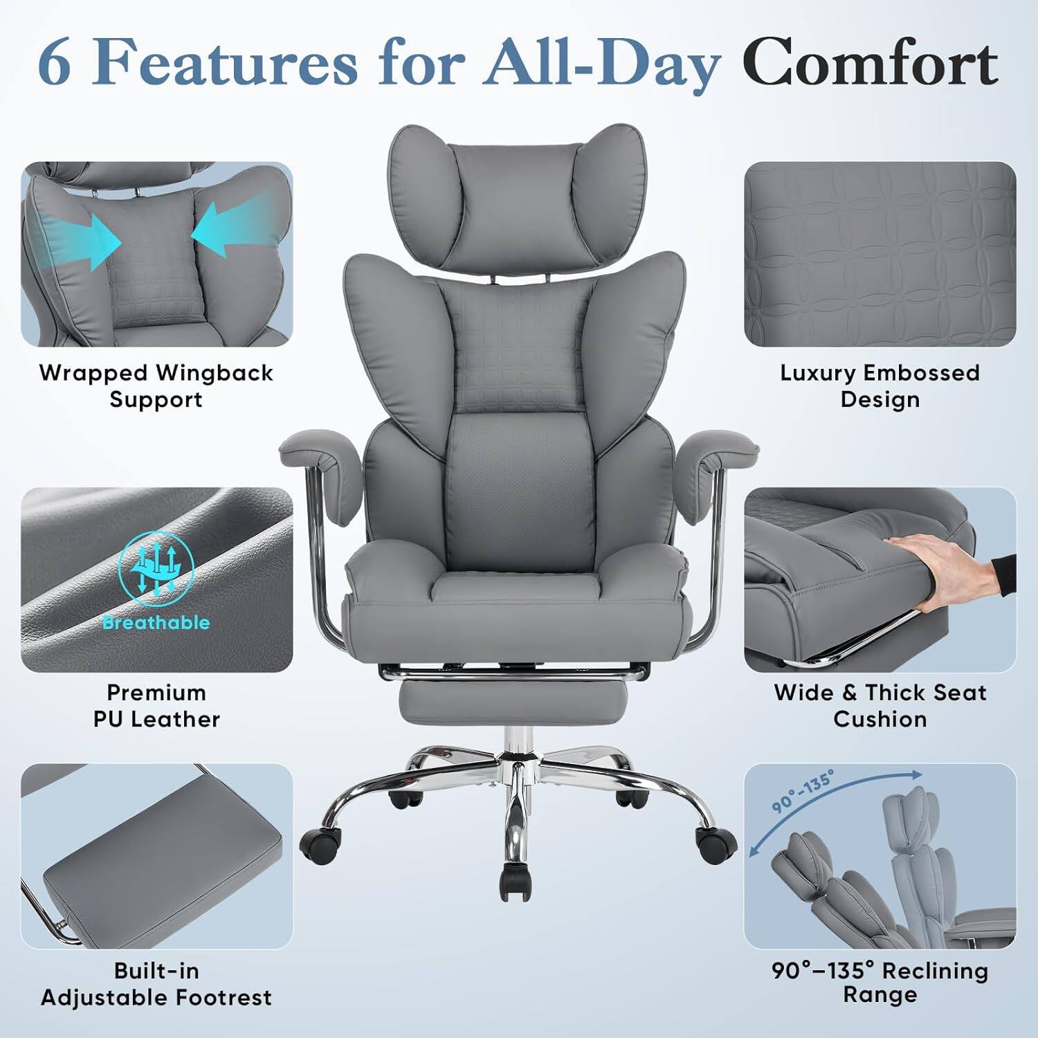 6 Features for All-Day Comfort

- Wrapped Wingback Support
- Luxury Embossed Design
- Breathable Premium PU Leather
- Wide & Thick Seat Cushion
- Built-in Adjustable Footrest
- 90°-135° Reclining Range